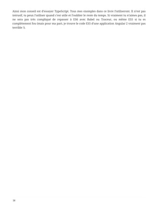 Ainsi mon conseil est d’essayer TypeScript. Tous mes exemples dans ce livre l’utiliseront. Il n’est pas
intrusif, tu peux l’utiliser quand c’est utile et l’oublier le reste du temps. Si vraiment tu n’aimes pas, il
ne sera pas très compliqué de repasser à ES6 avec Babel ou Traceur, ou même ES5 si tu es
complètement fou (mais pour ma part, je trouve le code ES5 d’une application Angular 2 vraiment pas
terrible !).
38
 