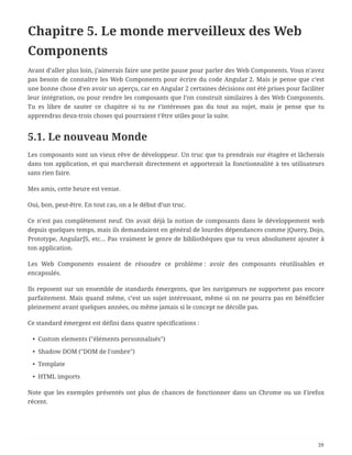 Chapitre 5. Le monde merveilleux des Web
Components
Avant d’aller plus loin, j’aimerais faire une petite pause pour parler des Web Components. Vous n’avez
pas besoin de connaître les Web Components pour écrire du code Angular 2. Mais je pense que c’est
une bonne chose d’en avoir un aperçu, car en Angular 2 certaines décisions ont été prises pour faciliter
leur intégration, ou pour rendre les composants que l’on construit similaires à des Web Components.
Tu es libre de sauter ce chapitre si tu ne t’intéresses pas du tout au sujet, mais je pense que tu
apprendras deux-trois choses qui pourraient t’être utiles pour la suite.
5.1. Le nouveau Monde
Les composants sont un vieux rêve de développeur. Un truc que tu prendrais sur étagère et lâcherais
dans ton application, et qui marcherait directement et apporterait la fonctionnalité à tes utilisateurs
sans rien faire.
Mes amis, cette heure est venue.
Oui, bon, peut-être. En tout cas, on a le début d’un truc.
Ce n’est pas complètement neuf. On avait déjà la notion de composants dans le développement web
depuis quelques temps, mais ils demandaient en général de lourdes dépendances comme jQuery, Dojo,
Prototype, AngularJS, etc… Pas vraiment le genre de bibliothèques que tu veux absolument ajouter à
ton application.
Les Web Components essaient de résoudre ce problème : avoir des composants réutilisables et
encapsulés.
Ils reposent sur un ensemble de standards émergents, que les navigateurs ne supportent pas encore
parfaitement. Mais quand même, c’est un sujet intéressant, même si on ne pourra pas en bénéficier
pleinement avant quelques années, ou même jamais si le concept ne décolle pas.
Ce standard émergent est défini dans quatre spécifications :
• Custom elements ("éléments personnalisés")
• Shadow DOM ("DOM de l’ombre")
• Template
• HTML imports
Note que les exemples présentés ont plus de chances de fonctionner dans un Chrome ou un Firefox
récent.
39
 