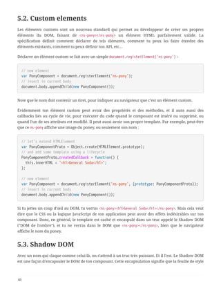 5.2. Custom elements
Les éléments customs sont un nouveau standard qui permet au développeur de créer ses propres
éléments du DOM, faisant de <ns-pony></ns-pony> un élément HTML parfaitement valide. La
spécification définit comment déclarer de tels éléments, comment tu peux les faire étendre des
éléments existants, comment tu peux définir ton API, etc…
Déclarer un élément custom se fait avec un simple document.registerElement('ns-pony') :
// new element
var PonyComponent = document.registerElement('ns-pony');
// insert in current body
document.body.appendChild(new PonyComponent());
Note que le nom doit contenir un tiret, pour indiquer au navigateur que c’est un élément custom.
Évidemment ton élément custom peut avoir des propriétés et des méthodes, et il aura aussi des
callbacks liés au cycle de vie, pour exécuter du code quand le composant est inséré ou supprimé, ou
quand l’un de ses attributs est modifié. Il peut aussi avoir son propre template. Par exemple, peut-être
que ce ns-pony affiche une image du poney, ou seulement son nom :
// let's extend HTMLElement
var PonyComponentProto = Object.create(HTMLElement.prototype);
// and add some template using a lifecycle
PonyComponentProto.createdCallback = function() {
  this.innerHTML = '<h1>General Soda</h1>';
};
// new element
var PonyComponent = document.registerElement('ns-pony', {prototype: PonyComponentProto});
// insert in current body
document.body.appendChild(new PonyComponent());
Si tu jettes un coup d’œil au DOM, tu verras <ns-pony><h1>General Soda</h1></ns-pony>. Mais cela veut
dire que le CSS ou la logique JavaScript de ton application peut avoir des effets indésirables sur ton
composant. Donc, en général, le template est caché et encaspulé dans un truc appelé le Shadow DOM
("DOM de l’ombre"), et tu ne verras dans le DOM que <ns-pony></ns-pony>, bien que le navigateur
affiche le nom du poney.
5.3. Shadow DOM
Avec un nom qui claque comme celui-là, on s’attend à un truc très puissant. Et il l’est. Le Shadow DOM
est une façon d’encapsuler le DOM de ton composant. Cette encapsulation signifie que la feuille de style
40
 