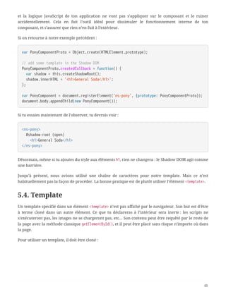 et la logique JavaScript de ton application ne vont pas s’appliquer sur le composant et le ruiner
accidentellement. Cela en fait l’outil idéal pour dissimuler le fonctionnement interne de ton
composant, et s’assurer que rien n’en fuit à l’extérieur.
Si on retourne à notre exemple précédent :
var PonyComponentProto = Object.create(HTMLElement.prototype);
// add some template in the Shadow DOM
PonyComponentProto.createdCallback = function() {
  var shadow = this.createShadowRoot();
  shadow.innerHTML = '<h1>General Soda</h1>';
};
var PonyComponent = document.registerElement('ns-pony', {prototype: PonyComponentProto});
document.body.appendChild(new PonyComponent());
Si tu essaies maintenant de l’observer, tu devrais voir :
<ns-pony>
  #shadow-root (open)
  <h1>General Soda</h1>
</ns-pony>
Désormais, même si tu ajoutes du style aux éléments h1, rien ne changera : le Shadow DOM agit comme
une barrière.
Jusqu’à présent, nous avions utilisé une chaîne de caractères pour notre template. Mais ce n’est
habituellement pas la façon de procéder. La bonne pratique est de plutôt utiliser l’élément <template>.
5.4. Template
Un template spécifié dans un élément <template> n’est pas affiché par le navigateur. Son but est d’être
à terme cloné dans un autre élément. Ce que tu déclareras à l’intérieur sera inerte : les scripts ne
s’exécuteront pas, les images ne se chargeront pas, etc… Son contenu peut être requêté par le reste de
la page avec la méthode classique getElementById(), et il peut être placé sans risque n’importe où dans
la page.
Pour utiliser un template, il doit être cloné :
41
 
