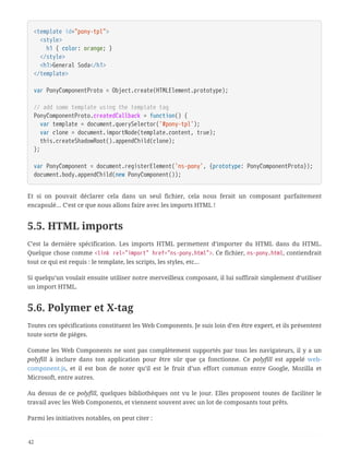 <template id="pony-tpl">
  <style>
  h1 { color: orange; }
  </style>
  <h1>General Soda</h1>
</template>
var PonyComponentProto = Object.create(HTMLElement.prototype);
// add some template using the template tag
PonyComponentProto.createdCallback = function() {
  var template = document.querySelector('#pony-tpl');
  var clone = document.importNode(template.content, true);
  this.createShadowRoot().appendChild(clone);
};
var PonyComponent = document.registerElement('ns-pony', {prototype: PonyComponentProto});
document.body.appendChild(new PonyComponent());
Et si on pouvait déclarer cela dans un seul fichier, cela nous ferait un composant parfaitement
encapsulé… C’est ce que nous allons faire avec les imports HTML !
5.5. HTML imports
C’est la dernière spécification. Les imports HTML permettent d’importer du HTML dans du HTML.
Quelque chose comme <link rel="import" href="ns-pony.html">. Ce fichier, ns-pony.html, contiendrait
tout ce qui est requis : le template, les scripts, les styles, etc…
Si quelqu’un voulait ensuite utiliser notre merveilleux composant, il lui suffirait simplement d’utiliser
un import HTML.
5.6. Polymer et X-tag
Toutes ces spécifications constituent les Web Components. Je suis loin d’en être expert, et ils présentent
toute sorte de pièges.
Comme les Web Components ne sont pas complètement supportés par tous les navigateurs, il y a un
polyfill à inclure dans ton application pour être sûr que ça fonctionne. Ce polyfill est appelé web-
component.js, et il est bon de noter qu’il est le fruit d’un effort commun entre Google, Mozilla et
Microsoft, entre autres.
Au dessus de ce polyfill, quelques bibliothèques ont vu le jour. Elles proposent toutes de faciliter le
travail avec les Web Components, et viennent souvent avec un lot de composants tout prêts.
Parmi les initiatives notables, on peut citer :
42
 
