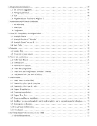 11. Programmation réactive . . . . . . . . . . . . . . . . . . . . . . . . . . . . . . . . . . . . . . . . . . . . . . . . . . . . . . . . . . . . . . . . . .  108
11.1. OK, on vous rappellera . . . . . . . . . . . . . . . . . . . . . . . . . . . . . . . . . . . . . . . . . . . . . . . . . . . . . . . . . . . . . . . .  108
11.2. Principes généraux . . . . . . . . . . . . . . . . . . . . . . . . . . . . . . . . . . . . . . . . . . . . . . . . . . . . . . . . . . . . . . . . . . .  108
11.3. RxJS . . . . . . . . . . . . . . . . . . . . . . . . . . . . . . . . . . . . . . . . . . . . . . . . . . . . . . . . . . . . . . . . . . . . . . . . . . . . . . . . .  109
11.4. Programmation réactive en Angular 2 . . . . . . . . . . . . . . . . . . . . . . . . . . . . . . . . . . . . . . . . . . . . . . . . . .  111
12. Créer des composants et directives . . . . . . . . . . . . . . . . . . . . . . . . . . . . . . . . . . . . . . . . . . . . . . . . . . . . . . . . .  113
12.1. Introduction . . . . . . . . . . . . . . . . . . . . . . . . . . . . . . . . . . . . . . . . . . . . . . . . . . . . . . . . . . . . . . . . . . . . . . . . .  113
12.2. Directives . . . . . . . . . . . . . . . . . . . . . . . . . . . . . . . . . . . . . . . . . . . . . . . . . . . . . . . . . . . . . . . . . . . . . . . . . . . .  113
12.3. Composants . . . . . . . . . . . . . . . . . . . . . . . . . . . . . . . . . . . . . . . . . . . . . . . . . . . . . . . . . . . . . . . . . . . . . . . . . .  126
13. Style des composants et encapsulation . . . . . . . . . . . . . . . . . . . . . . . . . . . . . . . . . . . . . . . . . . . . . . . . . . . . .  129
13.1. Stratégie Native . . . . . . . . . . . . . . . . . . . . . . . . . . . . . . . . . . . . . . . . . . . . . . . . . . . . . . . . . . . . . . . . . . . . . .  130
13.2. Stratégie Emulated ("émulée") . . . . . . . . . . . . . . . . . . . . . . . . . . . . . . . . . . . . . . . . . . . . . . . . . . . . . . . . .  131
13.3. Stratégie None ("aucune") . . . . . . . . . . . . . . . . . . . . . . . . . . . . . . . . . . . . . . . . . . . . . . . . . . . . . . . . . . . . .  131
13.4. Style l’hôte . . . . . . . . . . . . . . . . . . . . . . . . . . . . . . . . . . . . . . . . . . . . . . . . . . . . . . . . . . . . . . . . . . . . . . . . . . .  132
14. Services . . . . . . . . . . . . . . . . . . . . . . . . . . . . . . . . . . . . . . . . . . . . . . . . . . . . . . . . . . . . . . . . . . . . . . . . . . . . . . . . .  133
14.1. Service Title . . . . . . . . . . . . . . . . . . . . . . . . . . . . . . . . . . . . . . . . . . . . . . . . . . . . . . . . . . . . . . . . . . . . . . . . . .  133
14.2. Créer son propre service . . . . . . . . . . . . . . . . . . . . . . . . . . . . . . . . . . . . . . . . . . . . . . . . . . . . . . . . . . . . . .  133
15. Tester ton application . . . . . . . . . . . . . . . . . . . . . . . . . . . . . . . . . . . . . . . . . . . . . . . . . . . . . . . . . . . . . . . . . . . . .  135
15.1. Tester c’est douter . . . . . . . . . . . . . . . . . . . . . . . . . . . . . . . . . . . . . . . . . . . . . . . . . . . . . . . . . . . . . . . . . . . .  135
15.2. Test unitaire . . . . . . . . . . . . . . . . . . . . . . . . . . . . . . . . . . . . . . . . . . . . . . . . . . . . . . . . . . . . . . . . . . . . . . . . .  135
15.3. Dépendances factices . . . . . . . . . . . . . . . . . . . . . . . . . . . . . . . . . . . . . . . . . . . . . . . . . . . . . . . . . . . . . . . . .  141
15.4. Tester des composants . . . . . . . . . . . . . . . . . . . . . . . . . . . . . . . . . . . . . . . . . . . . . . . . . . . . . . . . . . . . . . . .  144
15.5. Tester avec des templates ou providers factices . . . . . . . . . . . . . . . . . . . . . . . . . . . . . . . . . . . . . . . . .  149
15.6. Tests end-to-end ("de bout en bout") . . . . . . . . . . . . . . . . . . . . . . . . . . . . . . . . . . . . . . . . . . . . . . . . . . . .  150
16. Formulaires. . . . . . . . . . . . . . . . . . . . . . . . . . . . . . . . . . . . . . . . . . . . . . . . . . . . . . . . . . . . . . . . . . . . . . . . . . . . . .  152
16.1. Form, form, form-idable ! . . . . . . . . . . . . . . . . . . . . . . . . . . . . . . . . . . . . . . . . . . . . . . . . . . . . . . . . . . . . .  152
16.2. Formulaire piloté par le template . . . . . . . . . . . . . . . . . . . . . . . . . . . . . . . . . . . . . . . . . . . . . . . . . . . . . .  155
16.3. Formulaire piloté par le code . . . . . . . . . . . . . . . . . . . . . . . . . . . . . . . . . . . . . . . . . . . . . . . . . . . . . . . . . .  160
16.4. Un peu de validation . . . . . . . . . . . . . . . . . . . . . . . . . . . . . . . . . . . . . . . . . . . . . . . . . . . . . . . . . . . . . . . . . .  164
16.5. Erreurs et soumission . . . . . . . . . . . . . . . . . . . . . . . . . . . . . . . . . . . . . . . . . . . . . . . . . . . . . . . . . . . . . . . . .  166
16.6. Un peu de style . . . . . . . . . . . . . . . . . . . . . . . . . . . . . . . . . . . . . . . . . . . . . . . . . . . . . . . . . . . . . . . . . . . . . . .  170
16.7. Créer un validateur spécifique . . . . . . . . . . . . . . . . . . . . . . . . . . . . . . . . . . . . . . . . . . . . . . . . . . . . . . . . .  172
16.8. Combiner les approches pilotée par le code et pilotée par le template pour la validation . . . .  176
16.9. Regrouper des champs . . . . . . . . . . . . . . . . . . . . . . . . . . . . . . . . . . . . . . . . . . . . . . . . . . . . . . . . . . . . . . . .  176
16.10. Réagir aux modifications . . . . . . . . . . . . . . . . . . . . . . . . . . . . . . . . . . . . . . . . . . . . . . . . . . . . . . . . . . . . .  178
16.11. Conclusion . . . . . . . . . . . . . . . . . . . . . . . . . . . . . . . . . . . . . . . . . . . . . . . . . . . . . . . . . . . . . . . . . . . . . . . . . .  180
17. Envoyer et recevoir des données par HTTP . . . . . . . . . . . . . . . . . . . . . . . . . . . . . . . . . . . . . . . . . . . . . . . . .  182
17.1. Obtenir des données . . . . . . . . . . . . . . . . . . . . . . . . . . . . . . . . . . . . . . . . . . . . . . . . . . . . . . . . . . . . . . . . . .  182
 