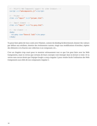 <!-- Polyfill Web Components support for older browsers -->
<script src="webcomponents.js"></script>
<!-- Polymer -->
<link rel="import" href="polymer.html">
<!-- Import element -->
<link rel="import" href="ns-pony.html">
<!-- Use element -->
<body>
  <ns-pony name="General Soda"></ns-pony>
</body>
Tu peux faire plein de trucs cools avec Polymer, comme du binding bi-directionnel, donner des valeurs
par défaut aux attributs, émettre des événements custom, réagir aux modifications d’attribut, répéter
des éléments si tu fournis une collection à un composant, etc…
C’est un chapitre trop court pour te montrer sérieusement tout ce que l’on peut faire avec les Web
Components, mais tu verras que certains de leurs concepts vont émerger dans la lecture à venir. Et tu
verras sans aucun doute que l’équipe Google a conçu Angular 2 pour rendre facile l’utilisation des Web
Components aux côtés de nos composants Angular 2.
44
 
