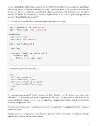 encore standard : les décorateurs. Alors ils ont travaillé étroitement avec les équipes de transpileurs
(Traceur et Babel) et l’équipe Microsoft du projet TypeScript, pour nous permettre d’utiliser des
décorateurs dans nos applications Angular 2. Quelques décorateurs sont disponibles, permettant de
déclarer facilement un composant et sa vue. J’espère que tu es au courant, parce que je viens de
consacrer deux chapitres à ces sujets !
Par exemple, en simplifiant, le composant Race pourrait ressembler à ça :
import { Component } from '@angular/core';
import { RacesService } from './services';
@Component({
  selector: 'ns-race',
  templateUrl: 'race/race.html'
})
export class RaceComponent {
  race: any;
  constructor(racesService: RacesService) {
  racesService.get()
  .then(race => this.race = race);
  }
}
Et le template pourrait ressembler à ça :
<div>
  <h2>{{ race.name }}</h2>
  <div>{{ race.status }}</div>
  <div *ngFor="let pony of race.ponies">
  <ns-pony [pony]="pony"></ns-pony>
  </div>
</div>
Si tu connais déjà AngularJS 1.x, le template doit t’être familier, avec les même expressions entre
accolades {{ }}, qui seront évaluées et remplacées par les valeurs correspondantes. Certains trucs ont
cependant changé : plus de ng-repeat par exemple. Je ne veux pas aller trop loin pour le moment, juste
te donner un aperçu du code.
Un composant est une partie complètement isolée de ton application. Ton application est un composant
comme les autres.
Tu regrouperas tes composants au sein d’une ou plusieurs entités cohérentes, appelées des modules
(des modules Angular, pas des modules ES6).
47
 