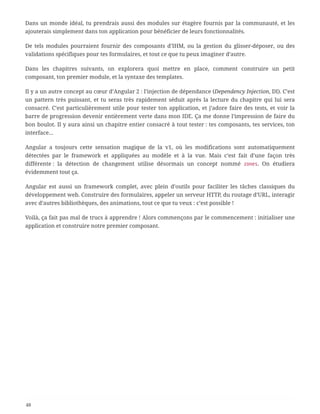 Dans un monde idéal, tu prendrais aussi des modules sur étagère fournis par la communauté, et les
ajouterais simplement dans ton application pour bénéficier de leurs fonctionnalités.
De tels modules pourraient fournir des composants d’IHM, ou la gestion du glisser-déposer, ou des
validations spécifiques pour tes formulaires, et tout ce que tu peux imaginer d’autre.
Dans les chapitres suivants, on explorera quoi mettre en place, comment construire un petit
composant, ton premier module, et la syntaxe des templates.
Il y a un autre concept au cœur d’Angular 2 : l’injection de dépendance (Dependency Injection, DI). C’est
un pattern très puissant, et tu seras très rapidement séduit après la lecture du chapitre qui lui sera
consacré. C’est particulièrement utile pour tester ton application, et j’adore faire des tests, et voir la
barre de progression devenir entièrement verte dans mon IDE. Ça me donne l’impression de faire du
bon boulot. Il y aura ainsi un chapitre entier consacré à tout tester : tes composants, tes services, ton
interface…
Angular a toujours cette sensation magique de la v1, où les modifications sont automatiquement
détectées par le framework et appliquées au modèle et à la vue. Mais c’est fait d’une façon très
différente : la détection de changement utilise désormais un concept nommé zones. On étudiera
évidemment tout ça.
Angular est aussi un framework complet, avec plein d’outils pour faciliter les tâches classiques du
développement web. Construire des formulaires, appeler un serveur HTTP, du routage d’URL, interagir
avec d’autres bibliothèques, des animations, tout ce que tu veux : c’est possible !
Voilà, ça fait pas mal de trucs à apprendre ! Alors commençons par le commencement : initialiser une
application et construire notre premier composant.
48
 
