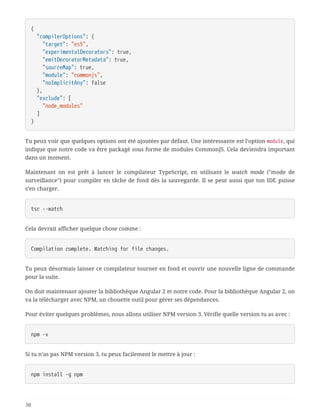 {
  "compilerOptions": {
  "target": "es5",
  "experimentalDecorators": true,
  "emitDecoratorMetadata": true,
  "sourceMap": true,
  "module": "commonjs",
  "noImplicitAny": false
  },
  "exclude": [
  "node_modules"
  ]
}
Tu peux voir que quelques options ont été ajoutées par défaut. Une intéressante est l’option module, qui
indique que notre code va être packagé sous forme de modules CommonJS. Cela deviendra important
dans un moment.
Maintenant on est prêt à lancer le compilateur TypeScript, en utilisant le watch mode ("mode de
surveillance") pour compiler en tâche de fond dès la sauvegarde. Il se peut aussi que ton IDE puisse
s’en charger.
tsc --watch
Cela devrait afficher quelque chose comme :
Compilation complete. Watching for file changes.
Tu peux désormais laisser ce compilateur tourner en fond et ouvrir une nouvelle ligne de commande
pour la suite.
On doit maintenant ajouter la bibliothèque Angular 2 et notre code. Pour la bibliothèque Angular 2, on
va la télécharger avec NPM, un chouette outil pour gérer ses dépendances.
Pour éviter quelques problèmes, nous allons utiliser NPM version 3. Vérifie quelle version tu as avec :
npm -v
Si tu n’as pas NPM version 3, tu peux facilement le mettre à jour :
npm install -g npm
50
 