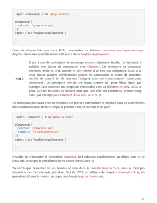 import {Component} from '@angular/core';
@Component({
  selector: 'ponyracer-app'
})
export class PonyRacerAppComponent {
}
Donc ici, chaque fois que notre HTML contiendra un élément <ponyracer-app></ponyracer-app>,
Angular créera une nouvelle instance de notre classe PonyRacerAppComponent.
NOTE
Il n’y a pas de convention de nommage encore clairement établie. J’ai tendance à
suffixer mes classes de composants avec Component. Les sélecteurs de composant
devraient avoir un tiret, comme ns-pony, même si ce n’est pas obligatoire. Mais, si tu
veux laisser d’autres développeurs utiliser tes composants et éviter de potentiels
conflits de nom, il est de bon ton d’adopter une convention comme "namespace-
composant". Le namespace devrait être court, comme "ns" pour Ninja Squad par
exemple. Cela donnerait un composant réutilisable avec un sélecteur ns-pony. Enfin, tu
peux suffixer tes noms de fichiers pour que leur rôle soit évident au premier coup
d’œil, par exemple pony.component.ts ou race.service.ts.
Un composant doit aussi avoir un template. On pourrait externaliser le template dans un autre fichier,
mais contentons-nous de faire simple la première fois, et mettons le en ligne :
import { Component } from '@angular/core';
@Component({
  selector: 'ponyracer-app',
  template: '<h1>PonyRacer</h1>'
})
export class PonyRacerAppComponent {
}
N’oublie pas d’importer le décorateur Component. Tu l’oublieras régulièrement au début, mais tu t’y
feras vite, parce que le compilateur ne va cesser de t’insulter ! ;)
Tu verras que l’essentiel de nos besoins se situe dans le module @angular/core, mais ce n’est pas
toujours le cas. Par exemple, quand on fera du HTTP, on utilisera des imports de @angular/http, ou
quand on utilisera le routeur, on importera depuis @angular/router, etc…
53
 