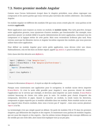 7.3. Notre premier module Angular
Comme nous l’avons brièvement évoqué dans le chapitre précédent, nous allons regrouper nos
composants et les autres parties que nous verrons plus tard dans des entités cohérentes : des modules
Angular.
Un module Angular est différent des modules ES6 que nous avons croisés plus tôt : nous parlons ici de
modules applicatifs.
Notre application aura toujours au moins un module, le module racine. Plus tard, peut-être, lorsque
notre application grossira, nous ajouterons d’autres modules, par fonctionnalité. Par exemple, nous
pourrions ajouter un module dédié à la partie Administration de notre application, contenant tous les
composants et la logique métier de cette partie. Mais nous reviendrons là-dessus plus tard. Nous
verrons aussi que les librairies tierces et Angular lui-même exposent des modules, que nous pouvons
utiliser dans notre application.
Pour définir un module Angular pour notre petite application, nous devons créer une classe.
Habituellement, cela est fait dans un fichier séparé, appelé app.module.ts pour le module racine.
Cette classe doit être décorée avec @NgModule.
import { NgModule } from '@angular/core';
import { BrowserModule } from '@angular/platform-browser';
@NgModule({
  imports: [BrowserModule],
})
export class AppModule {
}
Comme le décorateur @Component, il reçoit un objet de configuration.
Puisque nous construisons une application pour le navigateur, le module racine devra importer
BrowserModule. Ce n’est la seule cible possible pour Angular 2, nous pouvons choisir de rendre
l’application sur le serveur par exemple, et devrions ainsi importer un autre module. BrowserModule
contient beaucoup de choses très utiles pour la suite. Un module peut choisir d'exporter des
composants, directives et pipes. Quand tu importes un module, tu rends toutes les directives,
composants et pipes exportés par ce module utilisables dans ton module. Notre module racine ne sera
pas importé dans d’autres modules, donc nous n’avons pas d'`exports`, mais nous aurons plusieurs
imports à la fin.
La terminologie n’est pas simple quand on débute. On parle de modules ES6 et TS dans les premiers
chapitres, qui définissent des imports et des exports. Et maintenant nous parlons de modules Angular,
qui ont aussi des imports et des exports… Que les mêmes termes désignent des concepts différents ne
me semble pas une riche idée, alors laisse-moi expliquer tout ça un peu plus.
54
 