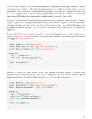 Tu peux voir un import ES6 ou TS purement comme une fonctionnalité du langage, comme un import
en Java : il permet d’utiliser la classe/fonction importée dans notre code source. Cela déclare aussi une
dépendance pour le bundler ou le module loader (Webpack ou SystemJS, par exemple), qui savent que
si a.ts est chargé, alors b.ts doit être chargé également si a importe b. Tu as besoin des imports et
exports avec ES6 et TypeScript, que tu utilises ou pas Angular ou un autre framework.
D’un autre côté, importer un module Angular (par exemple BrowserModule) dans ton propre module
Angular (AppModule), a une signification fonctionnelle. Cela indique à Angular : tous les composants,
directives et pipes qui sont exportés par BrowserModule doivent être rendus disponibles pour mes
composants/templates Angular. Cela n’a aucune signification particulière pour le compilateur
TypeScript.
Revenons à NgModule : nous devons déclarer les composants qui appartiennent à notre module racine
dans l’attribut declarations de son objet de configuration. Ajoutons le composant que nous avons
développé : PonyracerAppComponent.
import { NgModule } from '@angular/core';
import { BrowserModule } from '@angular/platform-browser';
import { PonyRacerAppComponent } from './app.component';
@NgModule({
  imports: [BrowserModule],
  declarations: [PonyRacerAppComponent],
})
export class AppModule {
}
Comme ce module est notre module racine, nous devons également indiquer à Angular quel
composant est le composant racine, c’est à dire le composant que nous devons instancier quand
l’application démarre. C’est l’objectif du champ bootstrap de l’objet de configuration :
import { NgModule } from '@angular/core';
import { BrowserModule } from '@angular/platform-browser';
import { PonyRacerAppComponent } from './app.component';
@NgModule({
  imports: [BrowserModule],
  declarations: [PonyRacerAppComponent],
  bootstrap: [PonyRacerAppComponent]
})
export class AppModule {
}
55
 