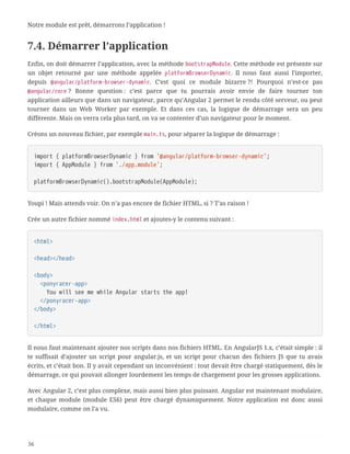 Notre module est prêt, démarrons l’application !
7.4. Démarrer l’application
Enfin, on doit démarrer l’application, avec la méthode bootstrapModule. Cette méthode est présente sur
un objet retourné par une méthode appelée platformBrowserDynamic. Il nous faut aussi l’importer,
depuis @angular/platform-browser-dynamic. C’est quoi ce module bizarre ?! Pourquoi n’est-ce pas
@angular/core ? Bonne question : c’est parce que tu pourrais avoir envie de faire tourner ton
application ailleurs que dans un navigateur, parce qu’Angular 2 permet le rendu côté serveur, ou peut
tourner dans un Web Worker par exemple. Et dans ces cas, la logique de démarrage sera un peu
différente. Mais on verra cela plus tard, on va se contenter d’un navigateur pour le moment.
Créons un nouveau fichier, par exemple main.ts, pour séparer la logique de démarrage :
import { platformBrowserDynamic } from '@angular/platform-browser-dynamic';
import { AppModule } from './app.module';
platformBrowserDynamic().bootstrapModule(AppModule);
Youpi ! Mais attends voir. On n’a pas encore de fichier HTML, si ? T’as raison !
Crée un autre fichier nommé index.html et ajoutes-y le contenu suivant :
<html>
<head></head>
<body>
  <ponyracer-app>
  You will see me while Angular starts the app!
  </ponyracer-app>
</body>
</html>
Il nous faut maintenant ajouter nos scripts dans nos fichiers HTML. En AngularJS 1.x, c’était simple : il
te suffisait d’ajouter un script pour angular.js, et un script pour chacun des fichiers JS que tu avais
écrits, et c’était bon. Il y avait cependant un inconvénient : tout devait être chargé statiquement, dès le
démarrage, ce qui pouvait allonger lourdement les temps de chargement pour les grosses applications.
Avec Angular 2, c’est plus complexe, mais aussi bien plus puissant. Angular est maintenant modulaire,
et chaque module (module ES6) peut être chargé dynamiquement. Notre application est donc aussi
modulaire, comme on l’a vu.
56
 
