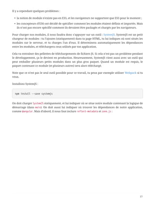 Il y a cependant quelques problèmes :
• la notion de module n’existe pas en ES5, et les navigateurs ne supportent que ES5 pour le moment ;
• les concepteurs d’ES6 ont décidé de spécifier comment les modules étaient définis et importés. Mais
ils n’ont pas encore spécifié comment ils devaient être packagés et chargés par les navigateurs.
Pour charger nos modules, il nous faudra donc s’appuyer sur un outil : SystemJS. SystemJS est un petit
chargeur de modules : tu l’ajoutes (statiquement) dans ta page HTML, tu lui indiques où sont situés les
modules sur le serveur, et tu charges l’un d’eux. Il déterminera automatiquement les dépendances
entre les modules, et téléchargera ceux utilisés par ton application.
Cela va entraîner des pelletées de téléchargements de fichiers JS. Si cela n’est pas un problème pendant
le développement, ça le devient en production. Heureusement, SystemJS vient aussi avec un outil qui
peut emballer plusieurs petits modules dans un plus gros paquet. Quand un module est requis, le
paquet contenant ce module (et plusieurs autres) sera alors téléchargé.
Note que ce n’est pas le seul outil possible pour ce travail, tu peux par exemple utiliser Webpack si tu
veux.
Installons SystemJS :
npm install --save systemjs
On doit charger SystemJS statiquement, et lui indiquer où se situe notre module contenant la logique de
démarrage (dans main). On doit aussi lui indiquer où trouver les dépendances de notre application,
comme @angular. Mais d’abord, il nous faut inclure reflect-metadata et zone.js :
57
 