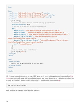 <html>
<head>
  <script src="node_modules/zone.js/dist/zone.js"></script>
  <script src="node_modules/reflect-metadata/Reflect.js"></script>
  <script src="node_modules/systemjs/dist/system.js"></script>
  <script>
  System.config({
  // we want to import modules without writing .js at the end
  defaultJSExtensions: true,
  // the app will need the following dependencies
  map: {
  '@angular/core': 'node_modules/@angular/core/bundles/core.umd.js',
  '@angular/common': 'node_modules/@angular/common/bundles/common.umd.js',
  '@angular/compiler': 'node_modules/@angular/compiler/bundles/compiler.umd.js',
  '@angular/platform-browser': 'node_modules/@angular/platform-
browser/bundles/platform-browser.umd.js',
  '@angular/platform-browser-dynamic': 'node_modules/@angular/platform-browser-
dynamic/bundles/platform-browser-dynamic.umd.js',
  'rxjs': 'node_modules/rxjs'
  }
  });
  // and to finish, let's boot the app!
  System.import('main');
  </script>
</head>
<body>
  <ponyracer-app>
  You will see me while Angular starts the app!
  </ponyracer-app>
</body>
</html>
OK ! Démarrons maintenant un serveur HTTP pour servir notre mini application. Je vais utiliser http-
server, un outil Node.js qui fait ce que laisse deviner son nom. Mais tu peux évidemment utiliser ton
serveur web préféré : Apache, Nginx, Tomcat, etc… Pour l’installer, on utilisera npm:
npm install -g http-server
Pour le démarrer, va dans ton répertoire, et entre :
58
 