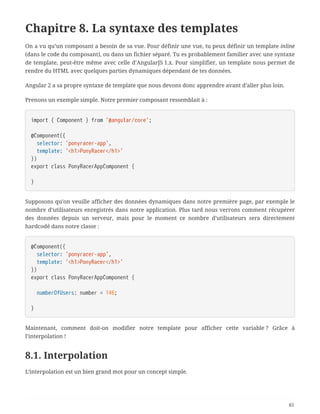 Chapitre 8. La syntaxe des templates
On a vu qu’un composant a besoin de sa vue. Pour définir une vue, tu peux définir un template inline
(dans le code du composant), ou dans un fichier séparé. Tu es probablement familier avec une syntaxe
de template, peut-être même avec celle d’AngularJS 1.x. Pour simplifier, un template nous permet de
rendre du HTML avec quelques parties dynamiques dépendant de tes données.
Angular 2 a sa propre syntaxe de template que nous devons donc apprendre avant d’aller plus loin.
Prenons un exemple simple. Notre premier composant ressemblait à :
import { Component } from '@angular/core';
@Component({
  selector: 'ponyracer-app',
  template: '<h1>PonyRacer</h1>'
})
export class PonyRacerAppComponent {
}
Supposons qu’on veuille afficher des données dynamiques dans notre première page, par exemple le
nombre d’utilisateurs enregistrés dans notre application. Plus tard nous verrons comment récupérer
des données depuis un serveur, mais pour le moment ce nombre d’utilisateurs sera directement
hardcodé dans notre classe :
@Component({
  selector: 'ponyracer-app',
  template: '<h1>PonyRacer</h1>'
})
export class PonyRacerAppComponent {
  numberOfUsers: number = 146;
}
Maintenant, comment doit-on modifier notre template pour afficher cette variable ? Grâce à
l’interpolation !
8.1. Interpolation
L’interpolation est un bien grand mot pour un concept simple.
61
 