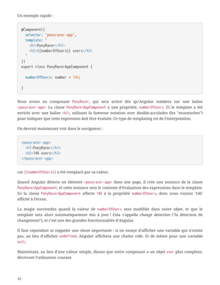 Un exemple rapide :
@Component({
  selector: 'ponyracer-app',
  template: `
  <h1>PonyRacer</h1>
  <h2>{{numberOfUsers}} users</h2>
  `
})
export class PonyRacerAppComponent {
  numberOfUsers: number = 146;
}
Nous avons un composant PonyRacer, qui sera activé dès qu’Angular tombera sur une balise
<ponyracer-app>. La classe PonyRacerAppComponent a une propriété, numberOfUsers. Et le template a été
enrichi avec une balise <h2>, utilisant la fameuse notation avec double-accolades (les "moustaches")
pour indiquer que cette expression doit être évaluée. Ce type de templating est de l’interpolation.
On devrait maintenant voir dans le navigateur :
<ponyracer-app>
  <h1>PonyRacer</h1>
  <h2>146 users</h2>
</ponyracer-app>
car {{numberOfUsers}} a été remplacé par sa valeur.
Quand Angular détecte un élément <ponyracer-app> dans une page, il crée une instance de la classe
PonyRacerAppComponent, et cette instance sera le contexte d’évaluation des expressions dans le template.
Ici la classe PonyRacerAppComponent affecte 146 à la propriété numberOfUsers, donc nous voyons '146'
affiché à l’écran.
La magie surviendra quand la valeur de numberOfUsers sera modifiée dans notre objet, et que le
template sera alors automatiquement mis à jour ! Cela s’appelle change detection ("la détection de
changement"), et c’est une des grandes fonctionnalités d’Angular.
Il faut cependant se rappeler une chose importante : si on essaye d’afficher une variable qui n’existe
pas, au lieu d’afficher undefined, Angular affichera une chaîne vide. Et de même pour une variable
null.
Maintenant, au lieu d’une valeur simple, disons que notre composant a un objet user plus complexe,
décrivant l’utilisateur courant.
62
 