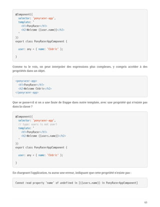 @Component({
  selector: 'ponyracer-app',
  template: `
  <h1>PonyRacer</h1>
  <h2>Welcome {{user.name}}</h2>
  `
})
export class PonyRacerAppComponent {
  user: any = { name: 'Cédric' };
}
Comme tu le vois, on peut interpoler des expressions plus complexes, y compris accéder à des
propriétés dans un objet.
<ponyracer-app>
  <h1>PonyRacer</h1>
  <h2>Welcome Cédric</h2>
</ponyracer-app>
Que se passe-t-il si on a une faute de frappe dans notre template, avec une propriété qui n’existe pas
dans la classe ?
@Component({
  selector: 'ponyracer-app',
  // typo: users is not user!
  template: `
  <h1>PonyRacer</h1>
  <h2>Welcome {{users.name}}</h2>
  `
})
export class PonyRacerAppComponent {
  user: any = { name: 'Cédric' };
}
En chargeant l’application, tu auras une erreur, indiquant que cette propriété n’existe pas :
Cannot read property 'name' of undefined in [{{users.name}} in PonyRacerAppComponent]
63
 