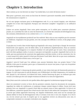 Chapitre 1. Introduction
Alors comme ça on veut devenir un ninja ?! Ça tombe bien, tu es entre de bonnes mains !
Mais pour y parvenir, nous avons un bon bout de chemin à parcourir ensemble, semé d’embûches et
de connaissances à acquérir :).
On vit une époque excitante pour le développement web. Il y a un nouvel Angular, une réécriture
complète de ce bon vieil AngularJS. Pourquoi une réécriture complète ? AngularJS 1.x ne suffisait-il
donc pas ?
J’adore cet ancien AngularJS. Dans notre petite entreprise, on l’a utilisé pour construire plusieurs
projets, on a contribué du code au cœur du framework, on a formé des centaines de développeurs (oui,
des centaines, littéralement), et on a même écrit un livre sur le sujet.
AngularJS est incroyablement productif une fois maîtrisé. Mais cela ne nous empêche pas de constater
ses faiblesses. AngularJS n’est pas parfait, avec des concepts très difficiles à cerner, et des pièges ardus
à éviter.
Et qui plus est, le web a bien évolué depuis qu’AngularJS a été conçu. JavaScript a changé. De nouveaux
frameworks sont apparus, avec de belles idées, ou de meilleures implémentations. Nous ne sommes
pas le genre de développeurs à te conjurer d’utiliser tel outil plutôt que tel autre. Nous connaissons
juste très bien quelques outils, et savons ce qui peut correspondre au projet. AngularJS était un de ces
outils, qui nous permettait de construire des applications web bien testées, et de les construire vite. On
a aussi essayé de le plier quand il n’était pas forcément l’outil idéal. Merci de ne pas nous condamner,
ça arrive aux meilleurs d’entre nous, n’est-ce pas ? ;p
Angular 2 sera-t-il l’outil que l’on utilisera sans aucune hésitation dans nos projets futurs ? C’est
difficile à dire pour le moment, parce que ce framework est encore tout jeune, et que son écosystème
est à peine bourgeonnant.
En tout cas, Angular 2 a beaucoup de points positifs, et une vision dont peu de frameworks peuvent se
targuer. Il a été conçu pour le web de demain, avec ECMAScript 6, les Web Components, et le mobile en
tête. Quand il a été annoncé, j’ai d’abord été triste, comme beaucoup de gens, en réalisant que cette
version 2.0 n’allait pas être une simple évolution (et désolé si tu viens de l’apprendre).
Mais j’étais aussi très curieux de voir quelles idées allait apporter la talentueuse équipe de Google.
Alors j’ai commencé à écrire ce livre, dès les premiers commits, lisant les documents de conception,
regardant les vidéos de conférences, et analysant chaque commit depuis le début. J’avais écrit mon
premier livre sur AngularJS 1.x quand c’était déjà un animal connu et bien apprivoisé. Ce livre-ci est
très différent, commencé quand rien n’était encore clair dans la tête même des concepteurs. Parce que
je savais que j’allais apprendre beaucoup, sur Angular évidemment, mais aussi sur les concepts qui
allaient définir le futur du développement web, et certains n’ont rien à voir avec Angular. Et ce fut le
cas. J’ai du creuser pas mal, et j’espère que tu vas apprécier revivre ces découvertes avec moi, et
comprendre comment ces concepts s’articulent avec Angular.
1
 