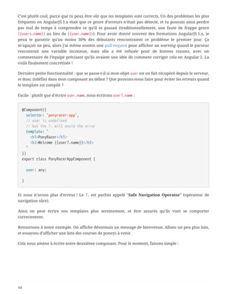 C’est plutôt cool, parce que tu peux être sûr que tes templates sont corrects. Un des problèmes les plus
fréquents en AngularJS 1.x était que ce genre d’erreurs n’était pas détecté, et tu pouvais ainsi perdre
pas mal de temps à comprendre ce qu’il se passait (traditionnellement, une faute de frappe genre
{{users.name}} au lieu de {{user.name}}). Pour avoir donné souvent des formations AngularJS 1.x, je
peux te garantir qu’au moins 30% des débutants rencontraient ce problème le premier jour. Ça
m’agaçait un peu, alors j’ai même soumis une pull-request pour afficher un warning quand le parseur
rencontrait une variable inconnue, mais elle a été refusée pour de bonnes raisons, avec un
commentaire de l’équipe précisant qu’ils avaient une idée de comment corriger cela en Angular 2. La
voilà finalement concrétisée !
Dernière petite fonctionnalité : que se passe-t-il si mon objet user est en fait récupéré depuis le serveur,
et donc indéfini dans mon composant au début ? Que pouvons-nous faire pour éviter les erreurs quand
le template est compilé ?
Facile : plutôt que d’écrire user.name, nous écrirons user?.name :
@Component({
  selector: 'ponyracer-app',
  // user is undefined
  // but the ?. will avoid the error
  template: `
  <h1>PonyRacer</h1>
  <h2>Welcome {{user?.name}}</h2>
  `
})
export class PonyRacerAppComponent {
  user: any;
}
Et nous n’avons plus d’erreur ! Le ?. est parfois appelé "Safe Navigation Operator" (opérateur de
navigation sûre).
Ainsi on peut écrire nos templates plus sereinement, et être assurés qu’ils vont se comporter
correctement.
Retournons à notre exemple. On affiche désormais un message de bienvenue. Allons un peu plus loin,
et essayons d’afficher une liste des courses de poneys à venir.
Cela nous amène à écrire notre deuxième composant. Pour le moment, faisons simple :
64
 
