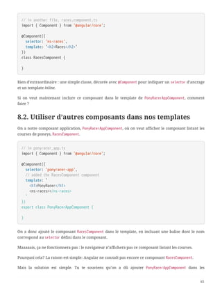 // in another file, races.component.ts
import { Component } from '@angular/core';
@Component({
  selector: 'ns-races',
  template: `<h2>Races</h2>`
})
class RacesComponent {
}
Rien d’extraordinaire : une simple classe, décorée avec @Component pour indiquer un selector d’ancrage
et un template inline.
Si on veut maintenant inclure ce composant dans le template de PonyRacerAppComponent, comment
faire ?
8.2. Utiliser d’autres composants dans nos templates
On a notre composant application, PonyRacerAppComponent, où on veut afficher le composant listant les
courses de poneys, RacesComponent.
// in ponyracer_app.ts
import { Component } from '@angular/core';
@Component({
  selector: 'ponyracer-app',
  // added the RacesComponent component
  template: `
  <h1>PonyRacer</h1>
  <ns-races></ns-races>
  `
})
export class PonyRacerAppComponent {
}
On a donc ajouté le composant RacesComponent dans le template, en incluant une balise dont le nom
correspond au selector défini dans le composant.
Maaaaais, ça ne fonctionnera pas : le navigateur n’affichera pas ce composant listant les courses.
Pourquoi cela? La raison est simple: Angular ne connaît pas encore ce composant RacesComponent.
Mais la solution est simple. Tu te souviens qu’on a dû ajouter PonyRacerAppComponent dans les
65
 