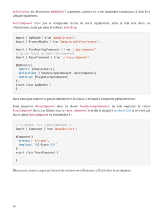 declarations du décorateur @NgModule ? A présent, comme on a un deuxième composant, il doit être
déclaré également.
RacesComponent n’est pas le composant racine de notre application, donc il doit être dans les
déclarations, mais pas dans le tableau bootstrap.
import { NgModule } from '@angular/core';
import { BrowserModule } from '@angular/platform-browser';
import { PonyRacerAppComponent } from './app.component';
// do not forget to import the component
import { RacesComponent } from './races.component';
@NgModule({
  imports: [BrowserModule],
  declarations: [PonyRacerAppComponent, RacesComponent],
  bootstrap: [PonyRacerAppComponent]
})
export class AppModule {
}
Note aussi que comme tu passes directement la classe, il te faudra l’importer préalablement.
Pour importer RacesComponent dans la classe PonyRacerAppComponent, tu dois exporter la classe
RacesComponent dans son fichier source races.component.ts (relis le chapitre modules ES6 si ce n’est pas
clair). Ainsi RacesComponent va ressembler à :
// in another file, races.component.ts
import { Component } from '@angular/core';
@Component({
  selector: 'ns-races',
  template: `<h2>Races</h2>`
})
export class RacesComponent {
}
Désormais, notre composant listant les courses sera fièrement affiché dans le navigateur :
66
 