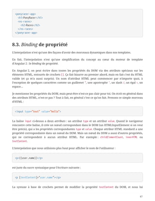 <ponyracer-app>
  <h1>PonyRacer</h1>
  <ns-races>
  <h2>Races</h2>
  </ns-races>
</ponyracer-app>
8.3. Binding de propriété
L’interpolation n’est qu’une des façons d’avoir des morceaux dynamiques dans nos templates.
En fait, l’interpolation n’est qu’une simplification du concept au cœur du moteur de template
d’Angular 2 : le binding de propriété.
En Angular 2, on peut écrire dans toutes les propriétés du DOM via des attributs spéciaux sur les
éléments HTML, entourés de crochets []. Ça fait bizarre au premier abord, mais en fait c’est du HTML
valide (et ça m’a aussi surpris). Un nom d’attribut HTML peut commencer par n’importe quoi, à
l’exception de quelques caractères comme un guillemet ", une apostrophe ', un slash /, un égal =, un
espace…
Je mentionne les propriétés du DOM, mais peut-être n’est-ce pas clair pour toi. On écrit en général dans
des attributs HTML, n’est-ce pas ? Tout à fait, en général c’est ce qu’on fait. Prenons ce simple morceau
d’HTML :
<input type="text" value="hello">
La balise input ci-dessus a deux attributs : un attribut type et un attribut value. Quand le navigateur
rencontre cette balise, il crée un nœud correspondant dans le DOM (un HTMLInputElement si on veut
être précis), qui a les propriétés correspondantes type et value. Chaque attribut HTML standard a une
propriété correspondante dans un nœud du DOM. Mais un nœud du DOM a aussi d’autres propriétés,
qui ne correspondent à aucun attribut HTML. Par exemple : childElementCount, innerHTML ou
textContent.
L’interpolation que nous utilisions plus haut pour afficher le nom de l’utilisateur :
<p>{{user.name}}</p>
est juste du sucre syntaxique pour l’écriture suivante :
<p [textContent]="user.name"></p>
La syntaxe à base de crochets permet de modifier la propriété textContent du DOM, et nous lui
67
 