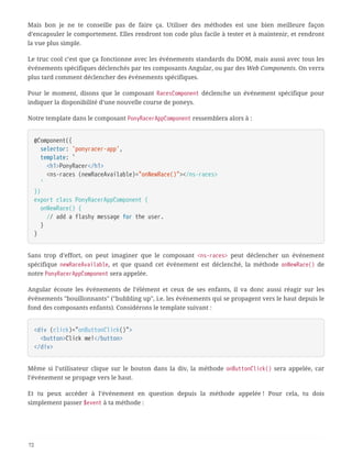 Mais bon je ne te conseille pas de faire ça. Utiliser des méthodes est une bien meilleure façon
d’encapsuler le comportement. Elles rendront ton code plus facile à tester et à maintenir, et rendront
la vue plus simple.
Le truc cool c’est que ça fonctionne avec les événements standards du DOM, mais aussi avec tous les
événements spécifiques déclenchés par tes composants Angular, ou par des Web Components. On verra
plus tard comment déclencher des événements spécifiques.
Pour le moment, disons que le composant RacesComponent déclenche un événement spécifique pour
indiquer la disponibilité d’une nouvelle course de poneys.
Notre template dans le composant PonyRacerAppComponent ressemblera alors à :
@Component({
  selector: 'ponyracer-app',
  template: `
  <h1>PonyRacer</h1>
  <ns-races (newRaceAvailable)="onNewRace()"></ns-races>
  `
})
export class PonyRacerAppComponent {
  onNewRace() {
  // add a flashy message for the user.
  }
}
Sans trop d’effort, on peut imaginer que le composant <ns-races> peut déclencher un événement
spécifique newRaceAvailable, et que quand cet événement est déclenché, la méthode onNewRace() de
notre PonyRacerAppComponent sera appelée.
Angular écoute les événements de l’élément et ceux de ses enfants, il va donc aussi réagir sur les
événements "bouillonnants" ("bubbling up", i.e. les événements qui se propagent vers le haut depuis le
fond des composants enfants). Considérons le template suivant :
<div (click)="onButtonClick()">
  <button>Click me!</button>
</div>
Même si l’utilisateur clique sur le bouton dans la div, la méthode onButtonClick() sera appelée, car
l’événement se propage vers le haut.
Et tu peux accéder à l’événement en question depuis la méthode appelée ! Pour cela, tu dois
simplement passer $event à ta méthode :
72
 