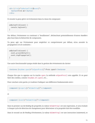 <div (click)="onButtonClick($event)">
  <button>Click me!</button>
</div>
Et ensuite tu peux gérer cet événement dans la classe du composant :
onButtonClick(event) {
  console.log(event);
}
Par défaut, l’événement va continuer à "bouillonner", déclenchant potentiellement d’autres handlers
plus haut dans la hiérarchie de composants.
Tu peux agir sur l’événement pour empêcher ce comportement par défaut, et/ou annuler la
propagation si tu le souhaites :
onButtonClick(event) {
  event.preventDefault();
  event.stopPropagation();
}
Une autre fonctionnalité sympa réside dans la gestion des événements du clavier:
<textarea (keydown.space)="onSpacePress()">Press space!</textarea>
Chaque fois que tu appuies sur la touche space, la méthode onSpacePress() sera appelée. Et on peut
faire des combos, comme (keydown.alt.space), etc…
Pour conclure cette partie, je voudrais t’indiquer une différence fondamentale entre :
<component [property]="doSomething()"></component>
et
<component (event)="doSomething()"></component>
Dans le premier cas de binding de propriété, la valeur doSomething() est une expression, et sera évaluée
à chaque cycle de détection de changement pour déterminer si la propriété doit être modifiée.
Dans le second cas de binding d’événement, la valeur doSomething() est une instruction (statement), et
73
 