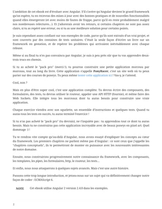 L’ambition de cet ebook est d’évoluer avec Angular. S’il s’avère qu’Angular devient le grand framework
qu’on espère, tu en recevras des mises à jour avec des bonnes pratiques et de nouvelles fonctionnalités
quand elles émergeront (et avec moins de fautes de frappe, parce qu’il en reste probablement malgré
nos nombreuses relectures…). Et j’adorerais avoir tes retours, si certains chapitres ne sont pas assez
clairs, si tu as repéré une erreur, ou si tu as une meilleure solution pour certains points.
Je suis cependant assez confiant sur nos exemples de code, parce qu’ils sont extraits d’un vrai projet, et
sont couverts par des centaines de tests unitaires. C’était la seule façon d’écrire un livre sur un
framework en gestation, et de repérer les problèmes qui arrivaient inévitablement avec chaque
release.
Même si au final tu n’es pas convaincu par Angular, je suis à peu près sûr que tu vas apprendre deux-
trois trucs en chemin.
Si tu as acheté le "pack pro" (merci !), tu pourras construire une petite application morceau par
morceau, tout au long du livre. Cette application s’appelle PonyRacer, c’est un site web où tu peux
parier sur des courses de poneys. Tu peux même tester cette application ici ! Vas-y, je t’attend.
Cool, non ?
Mais en plus d’être super cool, c’est une application complète. Tu devras écrire des composants, des
formulaires, des tests, tu devras utiliser le routeur, appeler une API HTTP (fournie), et même faire des
Web Sockets. Elle intègre tous les morceaux dont tu auras besoin pour construire une vraie
application.
Chaque exercice viendra avec son squelette, un ensemble d’instructions et quelques tests. Quand tu
auras tous les tests en succès, tu auras terminé l’exercice !
Si tu n’as pas acheté le "pack pro" (tu devrais), ne t’inquiète pas : tu apprendras tout ce dont tu auras
besoin. Mais tu ne construiras pas cette application incroyable avec de beaux poneys en pixel art. Quel
dommage :) !
Tu te rendras vite compte qu’au-delà d’Angular, nous avons essayé d’expliquer les concepts au cœur
du framework. Les premiers chapitres ne parlent même pas d’Angular : ce sont ceux que j’appelle les
"chapitres conceptuels", ils te permettront de monter en puissance avec les nouveautés intéressantes
de notre domaine.
Ensuite, nous construirons progressivement notre connaissance du framework, avec les composants,
les templates, les pipes, les formulaires, http, le routeur, les tests…
Et enfin, nous nous attaquerons à quelques sujets avancés. Mais c’est une autre histoire.
Passons cette trop longue introduction, et jetons-nous sur un sujet qui va définitivement changer notre
façon de coder : ECMAScript 6.
NOTE Cet ebook utilise Angular 2 version 2.4.0 dans les exemples.
2
 