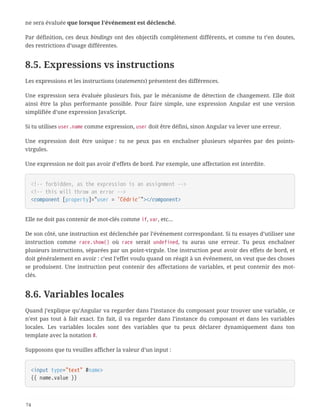 ne sera évaluée que lorsque l’événement est déclenché.
Par définition, ces deux bindings ont des objectifs complètement différents, et comme tu t’en doutes,
des restrictions d’usage différentes.
8.5. Expressions vs instructions
Les expressions et les instructions (statements) présentent des différences.
Une expression sera évaluée plusieurs fois, par le mécanisme de détection de changement. Elle doit
ainsi être la plus performante possible. Pour faire simple, une expression Angular est une version
simplifiée d’une expression JavaScript.
Si tu utilises user.name comme expression, user doit être défini, sinon Angular va lever une erreur.
Une expression doit être unique : tu ne peux pas en enchaîner plusieurs séparées par des points-
virgules.
Une expression ne doit pas avoir d’effets de bord. Par exemple, une affectation est interdite.
<!-- forbidden, as the expression is an assignment -->
<!-- this will throw an error -->
<component [property]="user = 'Cédric'"></component>
Elle ne doit pas contenir de mot-clés comme if, var, etc…
De son côté, une instruction est déclenchée par l’événement correspondant. Si tu essayes d’utiliser une
instruction comme race.show() où race serait undefined, tu auras une erreur. Tu peux enchaîner
plusieurs instructions, séparées par un point-virgule. Une instruction peut avoir des effets de bord, et
doit généralement en avoir : c’est l’effet voulu quand on réagit à un événement, on veut que des choses
se produisent. Une instruction peut contenir des affectations de variables, et peut contenir des mot-
clés.
8.6. Variables locales
Quand j’explique qu’Angular va regarder dans l’instance du composant pour trouver une variable, ce
n’est pas tout à fait exact. En fait, il va regarder dans l’instance du composant et dans les variables
locales. Les variables locales sont des variables que tu peux déclarer dynamiquement dans ton
template avec la notation #.
Supposons que tu veuilles afficher la valeur d’un input :
<input type="text" #name>
{{ name.value }}
74
 