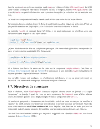 Avec la notation #, on crée une variable locale name qui référence l’objet HTMLInputElement du DOM.
Cette variable locale peut être utilisée n’importe où dans le template. Comme HTMLInputElement a une
propriété value, on peut l’afficher dans une expression interpolée. Je reviendrai sur cet exemple plus
tard.
Un autre cas d’usage des variables locales est l’exécution d’une action sur un autre élément.
Par exemple, tu peux vouloir donner le focus à un élément quand on clique sur un bouton. C’était un
peu pénible à réaliser en AngularJS 1.x, il te fallait créer une directive et tout le tralala.
La méthode focus() est standard dans l’API DOM, et on peut maintenant en bénéficier. Avec une
variable locale en Angular 2, c’est super simple :
<input type="text" #name>
<button (click)="name.focus()">Focus the input</button>
Ça peut aussi être utilisé avec un composant spécifique, créé dans notre application, ou importé d’un
autre projet, ou même un véritable Web Component :
<google-youtube #player></google-youtube>
<button (click)="player.play()">Play!</button>
Ici le bouton peut lancer la lecture de la vidéo sur le composant <google-youtube>. C’est bien un
véritable Web Component écrit en Polymer ! Ce composant a une méthode play() qu’Angular peut
appeler quand on clique sur le bouton : la classe !
Les variables locales ont quelques cas d’utilisations spécifiques, et on va progressivement les
découvrir. L’un d’entre eux est expliqué dans la section juste ci-dessous.
8.7. Directives de structure
Pour le moment, notre RacesComponent n’affiche toujours aucune course de poneys :) La façon
"canonique" en Angular 2 serait de créer un autre composant RaceComponent pour afficher chaque
course. On va faire quelque chose de plus simple, et utiliser une pauvre liste <ul><li>.
Le binding de propriété et d’événement est formidable, mais il ne nous permet pas de modifier la
structure du DOM, comme pour itérer sur une collection et ajouter un nœud par élément. Pour cela,
nous avons besoin de directives structurelles. Dans Angular, une directive est assez proche d’un
composant, mais n’a pas de template. On les utilise pour ajouter un comportement à un élément.
Les directives structurelles fournies par Angular 2 s’appuient sur l’élément <template>, une balise
standard de la specification HTML :
75
 