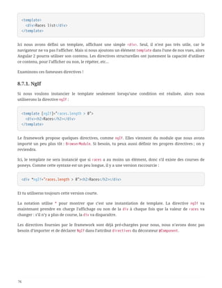 <template>
  <div>Races list</div>
</template>
Ici nous avons défini un template, affichant une simple <div>. Seul, il n’est pas très utile, car le
navigateur ne va pas l’afficher. Mais si nous ajoutons un élément template dans l’une de nos vues, alors
Angular 2 pourra utiliser son contenu. Les directives structurelles ont justement la capacité d’utiliser
ce contenu, pour l’afficher ou non, le répéter, etc…
Examinons ces fameuses directives !
8.7.1. NgIf
Si nous voulons instancier le template seulement lorsqu’une condition est réalisée, alors nous
utiliserons la directive ngIf :
<template [ngIf]="races.length > 0">
  <div><h2>Races</h2></div>
</template>
Le framework propose quelques directives, comme ngIf. Elles viennent du module que nous avons
importé un peu plus tôt : BrowserModule. Si besoin, tu peux aussi définir tes propres directives ; on y
reviendra.
Ici, le template ne sera instancié que si races a au moins un élément, donc s’il existe des courses de
poneys. Comme cette syntaxe est un peu longue, il y a une version raccourcie :
<div *ngIf="races.length > 0"><h2>Races</h2></div>
Et tu utiliseras toujours cette version courte.
La notation utilise * pour montrer que c’est une instantiation de template. La directive ngIf va
maintenant prendre en charge l’affichage ou non de la div à chaque fois que la valeur de races va
changer : s’il n’y a plus de course, la div va disparaître.
Les directives fournies par le framework sont déjà pré-chargées pour nous, nous n’avons donc pas
besoin d’importer et de déclarer NgIf dans l’attribut directives du décorateur @Component.
76
 