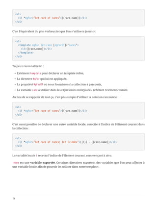 <ul>
  <li *ngFor="let race of races">{{race.name}}</li>
</ul>
C’est l’équivalent du plus verbeux (et que l’on n’utilisera jamais) :
<ul>
  <template ngFor let-race [ngForOf]="races">
  <li>{{race.name}}</li>
  </template>
</ul>
Tu peux reconnaître ici :
• L’élément template pour déclarer un template inline,
• La directive NgFor qui lui est appliquée,
• La propriété NgForOf où nous fournissons la collection à parcourir,
• La variable race à utiliser dans les expressions interpolées, reflétant l’élément courant.
Au lieu de se rappeler de tout ça, c’est plus simple d’utiliser la notation raccourcie :
<ul>
  <li *ngFor="let race of races">{{race.name}}</li>
</ul>
C’est aussi possible de déclarer une autre variable locale, associée à l’indice de l’élément courant dans
la collection :
<ul>
  <li *ngFor="let race of races; let i=index">{{i}} - {{race.name}}</li>
</ul>
La variable locale i recevra l’indice de l’élément courant, commençant à zéro.
index est une variable exportée. Certaines directives exportent des variables que l’on peut affecter à
une variable locale afin de pouvoir les utiliser dans notre template :
78
 
