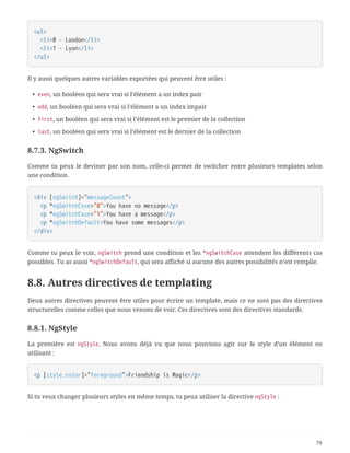 <ul>
  <li>0 - London</li>
  <li>1 - Lyon</li>
</ul>
Il y aussi quelques autres variables exportées qui peuvent être utiles :
• even, un booléen qui sera vrai si l’élément a un index pair
• odd, un booléen qui sera vrai si l’élément a un index impair
• first, un booléen qui sera vrai si l’élément est le premier de la collection
• last, un booléen qui sera vrai si l’élément est le dernier de la collection
8.7.3. NgSwitch
Comme tu peux le deviner par son nom, celle-ci permet de switcher entre plusieurs templates selon
une condition.
<div [ngSwitch]="messageCount">
  <p *ngSwitchCase="0">You have no message</p>
  <p *ngSwitchCase="1">You have a message</p>
  <p *ngSwitchDefault>You have some messages</p>
</div>
Comme tu peux le voir, ngSwitch prend une condition et les *ngSwitchCase attendent les différents cas
possibles. Tu as aussi *ngSwitchDefault, qui sera affiché si aucune des autres possibilités n’est remplie.
8.8. Autres directives de templating
Deux autres directives peuvent être utiles pour écrire un template, mais ce ne sont pas des directives
structurelles comme celles que nous venons de voir. Ces directives sont des directives standards.
8.8.1. NgStyle
La première est ngStyle. Nous avons déjà vu que nous pouvions agir sur le style d’un élément en
utilisant :
<p [style.color]="foreground">Friendship is Magic</p>
Si tu veux changer plusieurs styles en même temps, tu peux utiliser la directive ngStyle :
79
 