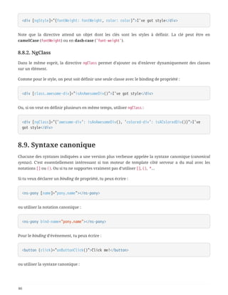<div [ngStyle]="{fontWeight: fontWeight, color: color}">I've got style</div>
Note que la directive attend un objet dont les clés sont les styles à définir. La clé peut être en
camelCase (fontWeight) ou en dash-case ('font-weight').
8.8.2. NgClass
Dans le même esprit, la directive ngClass permet d’ajouter ou d’enlever dynamiquement des classes
sur un élément.
Comme pour le style, on peut soit définir une seule classe avec le binding de propriété :
<div [class.awesome-div]="isAnAwesomeDiv()">I've got style</div>
Ou, si on veut en définir plusieurs en même temps, utiliser ngClass :
<div [ngClass]="{'awesome-div': isAnAwesomeDiv(), 'colored-div': isAColoredDiv()}">I've
got style</div>
8.9. Syntaxe canonique
Chacune des syntaxes indiquées a une version plus verbeuse appelée la syntaxe canonique (canonical
syntax). C’est essentiellement intéressant si ton moteur de template côté serveur a du mal avec les
notations [] ou (). Ou si tu ne supportes vraiment pas d’utiliser [], (), *…
Si tu veux déclarer un binding de propriété, tu peux écrire :
<ns-pony [name]="pony.name"></ns-pony>
ou utiliser la notation canonique :
<ns-pony bind-name="pony.name"></ns-pony>
Pour le binding d’événement, tu peux écrire :
<button (click)="onButtonClick()">Click me!</button>
ou utiliser la syntaxe canonique :
80
 