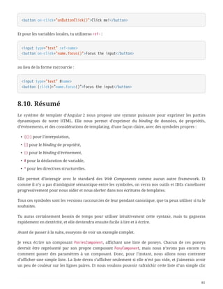 <button on-click="onButtonClick()">Click me!</button>
Et pour les variables locales, tu utiliseras ref- :
<input type="text" ref-name>
<button on-click="name.focus()">Focus the input</button>
au lieu de la forme raccourcie :
<input type="text" #name>
<button (click)="name.focus()">Focus the input</button>
8.10. Résumé
Le système de template d’Angular 2 nous propose une syntaxe puissante pour exprimer les parties
dynamiques de notre HTML. Elle nous permet d’exprimer du binding de données, de propriétés,
d’événements, et des considérations de templating, d’une façon claire, avec des symboles propres :
• {{}} pour l’interpolation,
• [] pour le binding de propriété,
• () pour le binding d’événement,
• # pour la déclaration de variable,
• * pour les directives structurelles.
Elle permet d’interagir avec le standard des Web Components comme aucun autre framework. Et
comme il n’y a pas d’ambiguité sémantique entre les symboles, on verra nos outils et IDEs s’améliorer
progressivement pour nous aider et nous alerter dans nos écritures de templates.
Tous ces symboles sont les versions raccourcies de leur pendant canonique, que tu peux utiliser si tu le
souhaites.
Tu auras certainement besoin de temps pour utiliser intuitivement cette syntaxe, mais tu gagneras
rapidement en dextérité, et elle deviendra ensuite facile à lire et à écrire.
Avant de passer à la suite, essayons de voir un exemple complet.
Je veux écrire un composant PoniesComponent, affichant une liste de poneys. Chacun de ces poneys
devrait être représenté par son propre composant PonyComponent, mais nous n’avons pas encore vu
comment passer des paramètres à un composant. Donc, pour l’instant, nous allons nous contenter
d’afficher une simple liste. La liste devra s’afficher seulement si elle n’est pas vide, et j’aimerais avoir
un peu de couleur sur les lignes paires. Et nous voulons pouvoir rafraîchir cette liste d’un simple clic
81
 