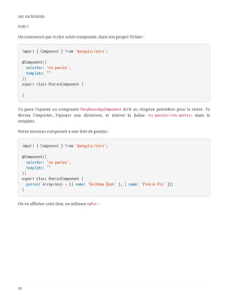 sur un bouton.
Prêt ?
On commence par écrire notre composant, dans son propre fichier :
import { Component } from '@angular/core';
@Component({
  selector: 'ns-ponies',
  template: ``
})
export class PoniesComponent {
}
Tu peux l’ajouter au composant PonyRacerAppComponent écrit au chapitre précédent pour le tester. Tu
devras l’importer, l’ajouter aux directives, et insérer la balise <ns-ponies></ns-ponies> dans le
template.
Notre nouveau composant a une liste de poneys :
import { Component } from '@angular/core';
@Component({
  selector: 'ns-ponies',
  template: ``
})
export class PoniesComponent {
  ponies: Array<any> = [{ name: 'Rainbow Dash' }, { name: 'Pinkie Pie' }];
}
On va afficher cette liste, en utilisant ngFor :
82
 