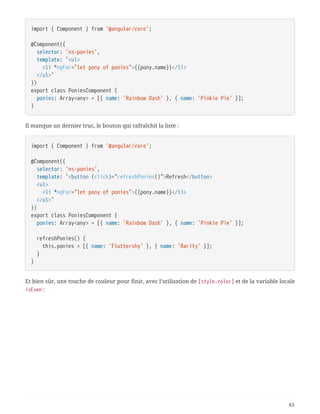 import { Component } from '@angular/core';
@Component({
  selector: 'ns-ponies',
  template: `<ul>
  <li *ngFor="let pony of ponies">{{pony.name}}</li>
  </ul>`
})
export class PoniesComponent {
  ponies: Array<any> = [{ name: 'Rainbow Dash' }, { name: 'Pinkie Pie' }];
}
Il manque un dernier truc, le bouton qui rafraîchit la liste :
import { Component } from '@angular/core';
@Component({
  selector: 'ns-ponies',
  template: `<button (click)="refreshPonies()">Refresh</button>
  <ul>
  <li *ngFor="let pony of ponies">{{pony.name}}</li>
  </ul>`
})
export class PoniesComponent {
  ponies: Array<any> = [{ name: 'Rainbow Dash' }, { name: 'Pinkie Pie' }];
  refreshPonies() {
  this.ponies = [{ name: 'Fluttershy' }, { name: 'Rarity' }];
  }
}
Et bien sûr, une touche de couleur pour finir, avec l’utilisation de [style.color] et de la variable locale
isEven :
83
 