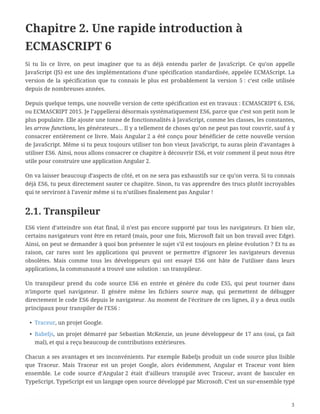 Chapitre 2. Une rapide introduction à
ECMASCRIPT 6
Si tu lis ce livre, on peut imaginer que tu as déjà entendu parler de JavaScript. Ce qu’on appelle
JavaScript (JS) est une des implémentations d’une spécification standardisée, appelée ECMAScript. La
version de la spécification que tu connais le plus est probablement la version 5 : c’est celle utilisée
depuis de nombreuses années.
Depuis quelque temps, une nouvelle version de cette spécification est en travaux : ECMASCRIPT 6, ES6,
ou ECMASCRIPT 2015. Je l’appellerai désormais systématiquement ES6, parce que c’est son petit nom le
plus populaire. Elle ajoute une tonne de fonctionnalités à JavaScript, comme les classes, les constantes,
les arrow functions, les générateurs… Il y a tellement de choses qu’on ne peut pas tout couvrir, sauf à y
consacrer entièrement ce livre. Mais Angular 2 a été conçu pour bénéficier de cette nouvelle version
de JavaScript. Même si tu peux toujours utiliser ton bon vieux JavaScript, tu auras plein d’avantages à
utiliser ES6. Ainsi, nous allons consacrer ce chapitre à découvrir ES6, et voir comment il peut nous être
utile pour construire une application Angular 2.
On va laisser beaucoup d’aspects de côté, et on ne sera pas exhaustifs sur ce qu’on verra. Si tu connais
déjà ES6, tu peux directement sauter ce chapitre. Sinon, tu vas apprendre des trucs plutôt incroyables
qui te serviront à l’avenir même si tu n’utilises finalement pas Angular !
2.1. Transpileur
ES6 vient d’atteindre son état final, il n’est pas encore supporté par tous les navigateurs. Et bien sûr,
certains navigateurs vont être en retard (mais, pour une fois, Microsoft fait un bon travail avec Edge).
Ainsi, on peut se demander à quoi bon présenter le sujet s’il est toujours en pleine évolution ? Et tu as
raison, car rares sont les applications qui peuvent se permettre d’ignorer les navigateurs devenus
obsolètes. Mais comme tous les développeurs qui ont essayé ES6 ont hâte de l’utiliser dans leurs
applications, la communauté a trouvé une solution : un transpileur.
Un transpileur prend du code source ES6 en entrée et génère du code ES5, qui peut tourner dans
n’importe quel navigateur. Il génère même les fichiers source map, qui permettent de débugger
directement le code ES6 depuis le navigateur. Au moment de l’écriture de ces lignes, il y a deux outils
principaux pour transpiler de l’ES6 :
• Traceur, un projet Google.
• Babeljs, un projet démarré par Sebastian McKenzie, un jeune développeur de 17 ans (oui, ça fait
mal), et qui a reçu beaucoup de contributions extérieures.
Chacun a ses avantages et ses inconvénients. Par exemple Babeljs produit un code source plus lisible
que Traceur. Mais Traceur est un projet Google, alors évidemment, Angular et Traceur vont bien
ensemble. Le code source d’Angular 2 était d’ailleurs transpilé avec Traceur, avant de basculer en
TypeScript. TypeScript est un langage open source développé par Microsoft. C’est un sur-ensemble typé
3
 