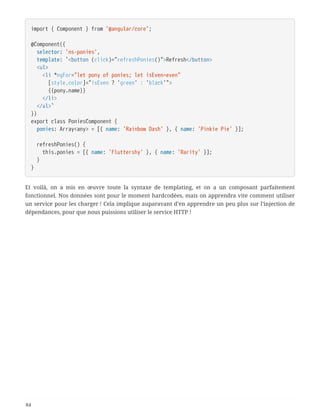 import { Component } from '@angular/core';
@Component({
  selector: 'ns-ponies',
  template: `<button (click)="refreshPonies()">Refresh</button>
  <ul>
  <li *ngFor="let pony of ponies; let isEven=even"
  [style.color]="isEven ? 'green' : 'black'">
  {{pony.name}}
  </li>
  </ul>`
})
export class PoniesComponent {
  ponies: Array<any> = [{ name: 'Rainbow Dash' }, { name: 'Pinkie Pie' }];
  refreshPonies() {
  this.ponies = [{ name: 'Fluttershy' }, { name: 'Rarity' }];
  }
}
Et voilà, on a mis en œuvre toute la syntaxe de templating, et on a un composant parfaitement
fonctionnel. Nos données sont pour le moment hardcodées, mais on apprendra vite comment utiliser
un service pour les charger ! Cela implique auparavant d’en apprendre un peu plus sur l’injection de
dépendances, pour que nous puissions utiliser le service HTTP !
84
 