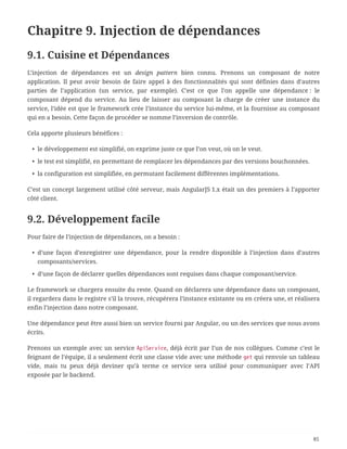 Chapitre 9. Injection de dépendances
9.1. Cuisine et Dépendances
L’injection de dépendances est un design pattern bien connu. Prenons un composant de notre
application. Il peut avoir besoin de faire appel à des fonctionnalités qui sont définies dans d’autres
parties de l’application (un service, par exemple). C’est ce que l’on appelle une dépendance : le
composant dépend du service. Au lieu de laisser au composant la charge de créer une instance du
service, l’idée est que le framework crée l’instance du service lui-même, et la fournisse au composant
qui en a besoin. Cette façon de procéder se nomme l’inversion de contrôle.
Cela apporte plusieurs bénéfices :
• le développement est simplifié, on exprime juste ce que l’on veut, où on le veut.
• le test est simplifié, en permettant de remplacer les dépendances par des versions bouchonnées.
• la configuration est simplifiée, en permutant facilement différentes implémentations.
C’est un concept largement utilisé côté serveur, mais AngularJS 1.x était un des premiers à l’apporter
côté client.
9.2. Développement facile
Pour faire de l’injection de dépendances, on a besoin :
• d’une façon d’enregistrer une dépendance, pour la rendre disponible à l’injection dans d’autres
composants/services.
• d’une façon de déclarer quelles dépendances sont requises dans chaque composant/service.
Le framework se chargera ensuite du reste. Quand on déclarera une dépendance dans un composant,
il regardera dans le registre s’il la trouve, récupérera l’instance existante ou en créera une, et réalisera
enfin l’injection dans notre composant.
Une dépendance peut être aussi bien un service fourni par Angular, ou un des services que nous avons
écrits.
Prenons un exemple avec un service ApiService, déjà écrit par l’un de nos collègues. Comme c’est le
feignant de l’équipe, il a seulement écrit une classe vide avec une méthode get qui renvoie un tableau
vide, mais tu peux déjà deviner qu’à terme ce service sera utilisé pour communiquer avec l’API
exposée par le backend.
85
 