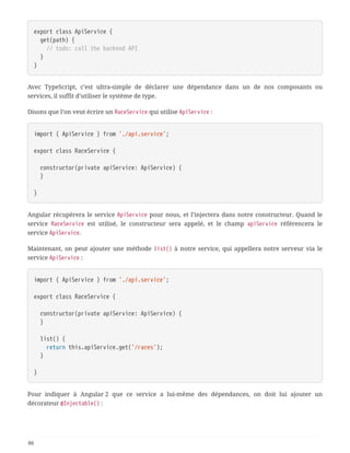 export class ApiService {
  get(path) {
  // todo: call the backend API
  }
}
Avec TypeScript, c’est ultra-simple de déclarer une dépendance dans un de nos composants ou
services, il suffit d’utiliser le système de type.
Disons que l’on veut écrire un RaceService qui utilise ApiService :
import { ApiService } from './api.service';
export class RaceService {
  constructor(private apiService: ApiService) {
  }
}
Angular récupérera le service ApiService pour nous, et l’injectera dans notre constructeur. Quand le
service RaceService est utilisé, le constructeur sera appelé, et le champ apiService référencera le
service ApiService.
Maintenant, on peut ajouter une méthode list() à notre service, qui appellera notre serveur via le
service ApiService :
import { ApiService } from './api.service';
export class RaceService {
  constructor(private apiService: ApiService) {
  }
  list() {
  return this.apiService.get('/races');
  }
}
Pour indiquer à Angular 2 que ce service a lui-même des dépendances, on doit lui ajouter un
décorateur @Injectable() :
86
 