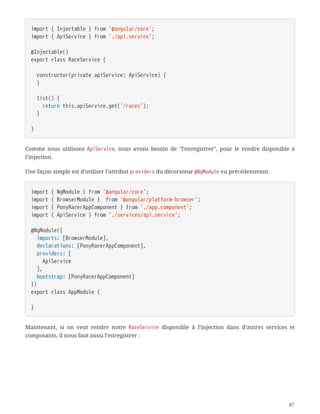 import { Injectable } from '@angular/core';
import { ApiService } from './api.service';
@Injectable()
export class RaceService {
  constructor(private apiService: ApiService) {
  }
  list() {
  return this.apiService.get('/races');
  }
}
Comme nous utilisons ApiService, nous avons besoin de "l’enregistrer", pour le rendre disponible à
l’injection.
Une façon simple est d’utiliser l’attribut providers du décorateur @NgModule vu précédemment.
import { NgModule } from '@angular/core';
import { BrowserModule } from '@angular/platform-browser';
import { PonyRacerAppComponent } from './app.component';
import { ApiService } from './services/api.service';
@NgModule({
  imports: [BrowserModule],
  declarations: [PonyRacerAppComponent],
  providers: [
  ApiService
  ],
  bootstrap: [PonyRacerAppComponent]
})
export class AppModule {
}
Maintenant, si on veut rendre notre RaceService disponible à l’injection dans d’autres services et
composants, il nous faut aussi l’enregistrer :
87
 