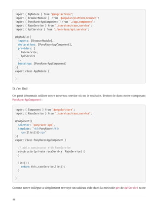 import { NgModule } from '@angular/core';
import { BrowserModule } from '@angular/platform-browser';
import { PonyRacerAppComponent } from './app.component';
import { RaceService } from './services/race.service';
import { ApiService } from './services/api.service';
@NgModule({
  imports: [BrowserModule],
  declarations: [PonyRacerAppComponent],
  providers: [
  RaceService,
  ApiService
  ],
  bootstrap: [PonyRacerAppComponent]
})
export class AppModule {
}
Et c’est fini !
On peut désormais utiliser notre nouveau service où on le souhaite. Testons-le dans notre composant
PonyRacerAppComponent :
import { Component } from '@angular/core';
import { RaceService } from './services/race.service';
@Component({
  selector: 'ponyracer-app',
  template: `<h1>PonyRacer</h1>
  <p>{{list()}}</p>`
})
export class PonyRacerAppComponent {
  // add a constructor with RaceService
  constructor(private raceService: RaceService) {
  }
  list() {
  return this.raceService.list();
  }
}
Comme notre collègue a simplement renvoyé un tableau vide dans la méthode get de ApiService tu ne
88
 