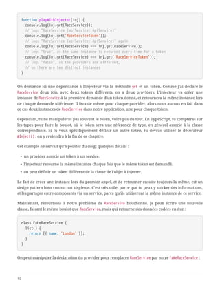 function playWithInjector(inj) {
  console.log(inj.get(RaceService));
  // logs "RaceService {apiService: ApiService}"
  console.log(inj.get('RaceServiceToken'));
  // logs "RaceService {apiService: ApiService}" again
  console.log(inj.get(RaceService) === inj.get(RaceService));
  // logs "true", as the same instance is returned every time for a token
  console.log(inj.get(RaceService) === inj.get('RaceServiceToken'));
  // logs "false", as the providers are different,
  // so there are two distinct instances
}
On demande ici une dépendance à l’injecteur via la méthode get et un token. Comme j’ai déclaré le
RaceService deux fois, avec deux tokens différents, on a deux providers. L’injecteur va créer une
instance de RaceService à la première demande d’un token donné, et retournera la même instance lors
de chaque demande ultérieure. Il fera de même pour chaque provider, alors nous aurons en fait dans
ce cas deux instances de RaceService dans notre application, une pour chaque token.
Cependant, tu ne manipuleras pas souvent le token, voire pas du tout. En TypeScript, tu compteras sur
les types pour faire le boulot, où le token sera une référence de type, en général associé à la classe
correspondante. Si tu veux spécifiquement définir un autre token, tu devras utiliser le décorateur
@Inject() : on y reviendra à la fin de ce chapitre.
Cet exemple ne servait qu’à pointer du doigt quelques détails :
• un provider associe un token à un service.
• l’injecteur retourne la même instance chaque fois que le même token est demandé.
• on peut définir un token différent de la classe de l’objet à injecter.
Le fait de créer une instance lors du premier appel, et de retourner ensuite toujours la même, est un
design pattern bien connu : un singleton. C’est très utile, parce que tu peux y stocker des informations,
et les partager entre composants via un service, parce qu’ils utiliseront la même instance de ce service.
Maintenant, retournons à notre problème de RaceService bouchonné. Je peux écrire une nouvelle
classe, faisant le même boulot que RaceService, mais qui retourne des données codées en dur :
class FakeRaceService {
  list() {
  return [{ name: 'London' }];
  }
}
On peut manipuler la déclaration du provider pour remplacer RaceService par notre FakeRaceService :
92
 