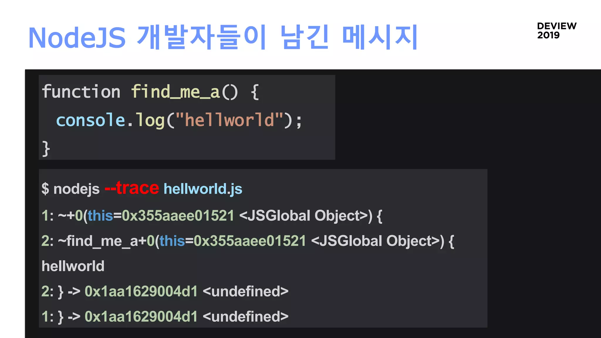 NodeJS 개발자들이 남긴 메시지
function find_me_a() {
console.log("hellworld");
}
$ nodejs --trace hellworld.js
1: ~+0(this=0x355aaee01521 <JSGlobal Object>) {
2: ~find_me_a+0(this=0x355aaee01521 <JSGlobal Object>) {
hellworld
2: } -> 0x1aa1629004d1 <undefined>
1: } -> 0x1aa1629004d1 <undefined>
 