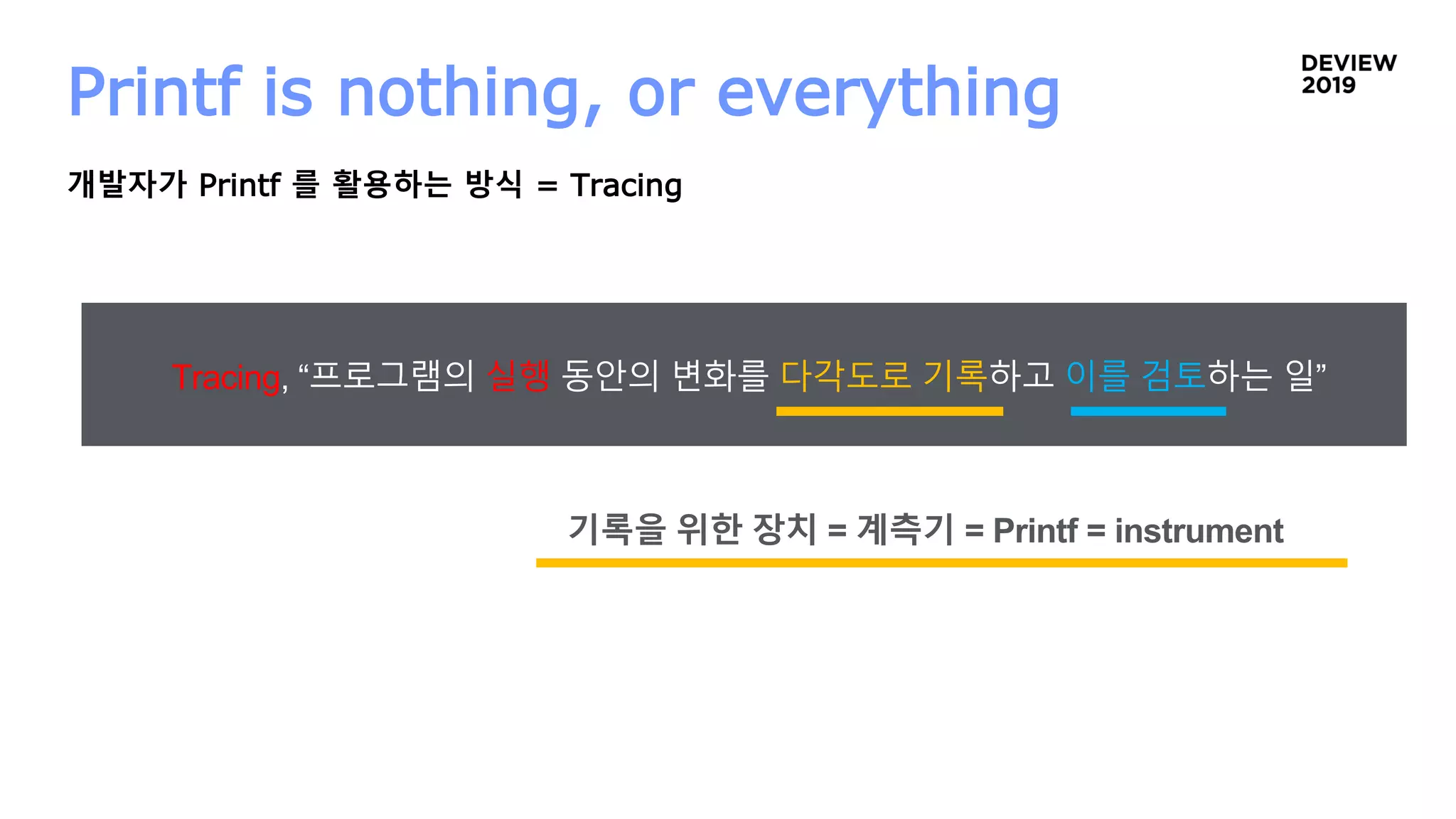 Printf is nothing, or everything
개발자가 Printf 를 활용하는 방식 = Tracing
Tracing, “프로그램의 실행 동안의 변화를 다각도로 기록하고 이를 검토하는 일”
기록을 위한 장치 = 계측기 = Printf = instrument
 