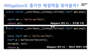 static inline __attribute__((always_inline)) char* get_msg()
{
const char* str = "Hello worldn";
char* p = malloc(strlen(str));
strcpy(p, str);
return p;
Mitigation도 좋지만 해결책을 찾아볼까?
static inline __attribute__((always_inline)) char* get_msg()
{
char* str = "Hello worldn";
return str;
}
Mitigation 방안 #1 - 문자를 수정
못함
Mitigation 방안 #2 - 메모리 해제가 강제됨
 