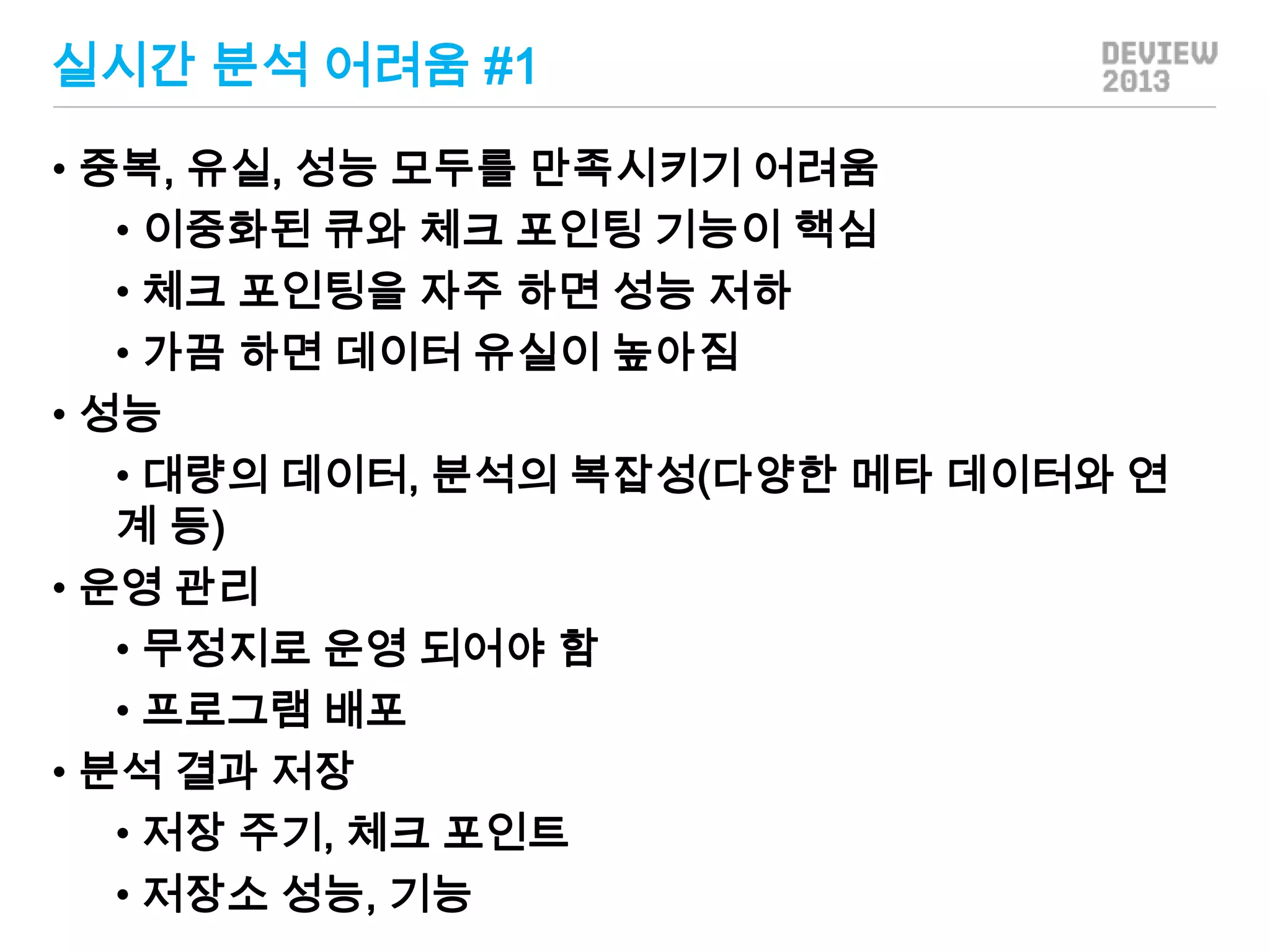 실시간 분석 어려움 #1
• 중복, 유실, 성능 모두를 만족시키기 어려움
• 이중화된 큐와 체크 포인팅 기능이 핵심
• 체크 포인팅을 자주 하면 성능 저하
• 가끔 하면 데이터 유실이 높아짐
• 성능
• 대량의 데이터, 분석의 복잡성(다양한 메타 데이터와 연
계 등)
• 운영 관리
• 무정지로 운영 되어야 함
• 프로그램 배포
• 분석 결과 저장
• 저장 주기, 체크 포인트
• 저장소 성능, 기능

 