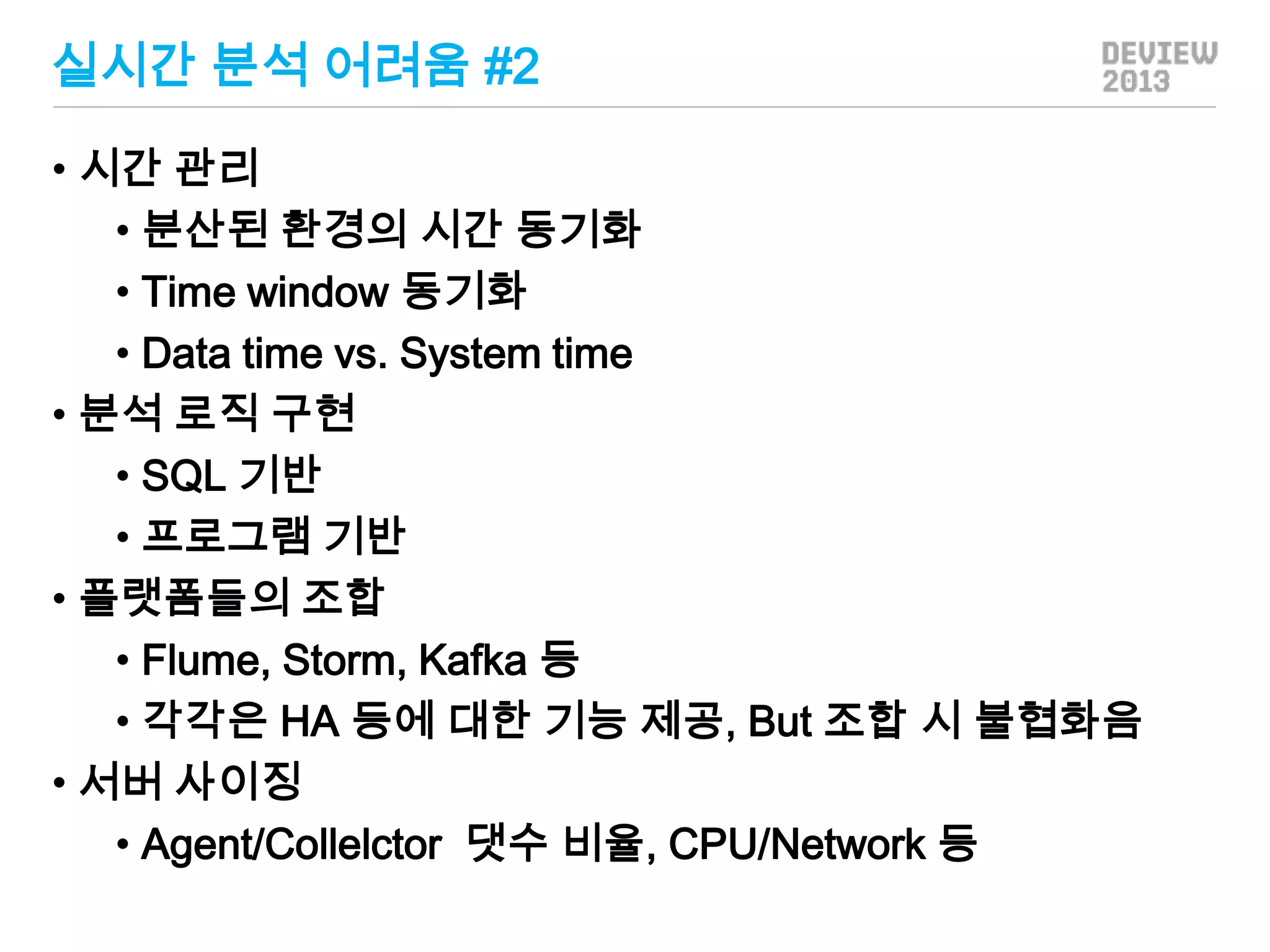 실시간 분석 어려움 #2
• 시간 관리
• 분산된 환경의 시간 동기화
• Time window 동기화
• Data time vs. System time
• 분석 로직 구현
• SQL 기반
• 프로그램 기반
• 플랫폼들의 조합
• Flume, Storm, Kafka 등
• 각각은 HA 등에 대한 기능 제공, But 조합 시 불협화음
• 서버 사이징
• Agent/Collelctor 댓수 비율, CPU/Network 등

 