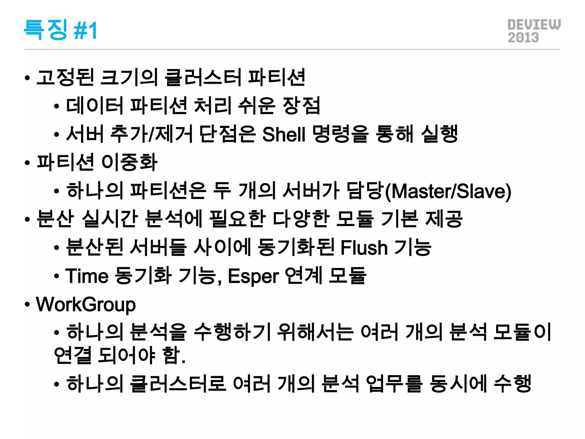 특징 #1
• 고정된 크기의 클러스터 파티션
• 데이터 파티션 처리 쉬운 장점
• 서버 추가/제거 단점은 Shell 명령을 통해 실행
• 파티션 이중화
• 하나의 파티션은 두 개의 서버가 담당(Master/Slave)
• 분산 실시간 분석에 필요한 다양한 모듈 기본 제공
• 분산된 서버들 사이에 동기화된 Flush 기능
• Time 동기화 기능, Esper 연계 모듈
• WorkGroup
• 하나의 분석을 수행하기 위해서는 여러 개의 분석 모듈이
연결 되어야 함.
• 하나의 클러스터로 여러 개의 분석 업무를 동시에 수행

 