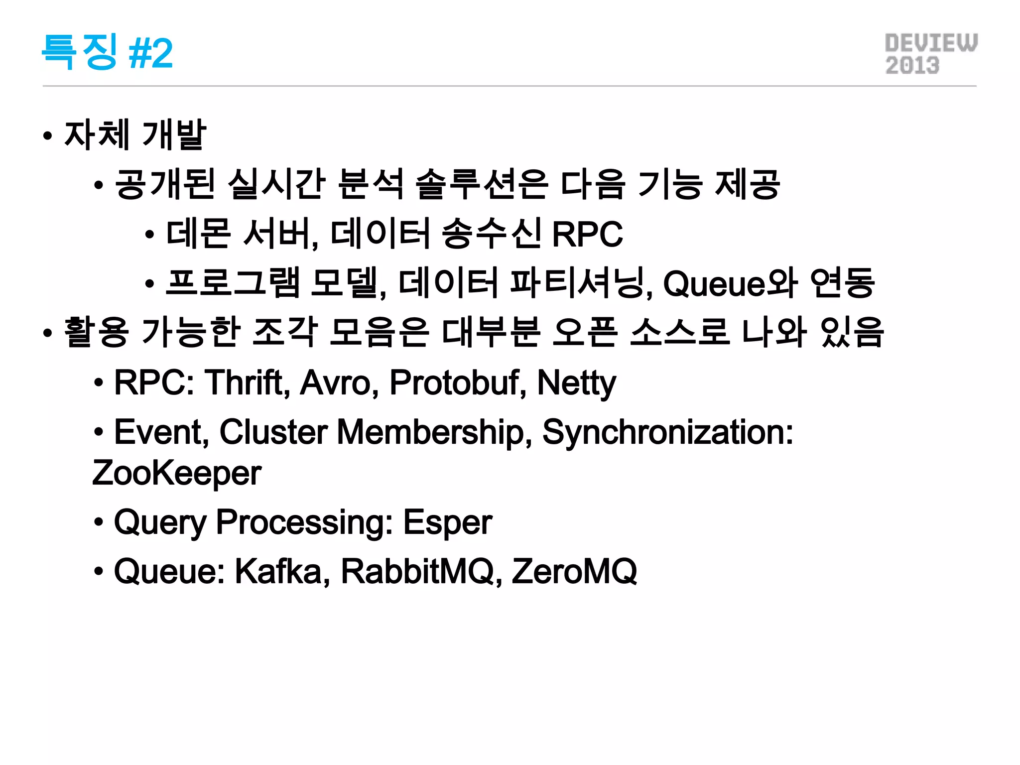 특징 #2
• 자체 개발
• 공개된 실시간 분석 솔루션은 다음 기능 제공
• 데몬 서버, 데이터 송수신 RPC
• 프로그램 모델, 데이터 파티셔닝, Queue와 연동
• 활용 가능한 조각 모음은 대부분 오픈 소스로 나와 있음
• RPC: Thrift, Avro, Protobuf, Netty
• Event, Cluster Membership, Synchronization:
ZooKeeper
• Query Processing: Esper
• Queue: Kafka, RabbitMQ, ZeroMQ

 